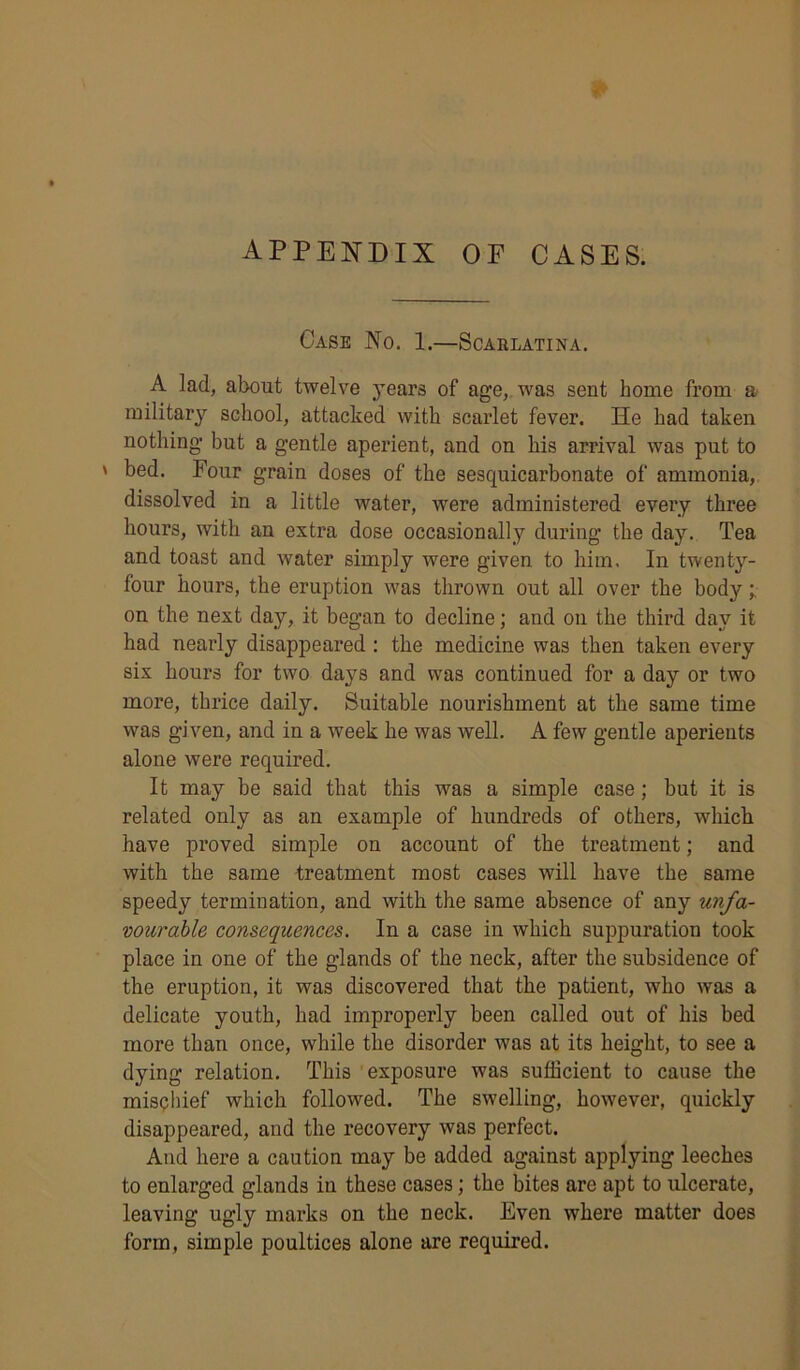 p appendix op cases. Case No. 1.—Scarlatina. A lad, about twelve years of age, was sent home from a military school, attacked with scarlet fever. He had taken nothing but a gentle aperient, and on his arrival was put to ' bed. Four grain doses of the sesquicarbonate of ammonia, dissolved in a little water, were administered eveiy three hours, with an extra dose occasionally during the day. Tea and toast and water simply were given to him. In twenty- four hours, the eruption was thrown out all over the body; on the next day, it began to decline; and on the third day it had nearly disappeared : the medicine was then taken every six hours for two days and was continued for a day or two more, thrice daily. Suitable nourishment at the same time was given, and in a week he was well. A few gentle aperients alone were required. It may be said that this was a simple case; but it is related only as an example of hundreds of others, which have proved simple on account of the treatment; and with the same treatment most cases will have the same speedy termination, and with the same absence of any unfa- vourable consequences. In a case in which suppuration took place in one of the glands of the neck, after the subsidence of the eruption, it was discovered that the patient, who was a delicate youth, had improperly been called out of his bed more than once, while the disorder was at its height, to see a dying relation. This exposure was sufficient to cause the mischief which followed. The swelling, however, quickly disappeared, and the recovery was perfect. And here a caution may be added against applying leeches to enlarged glands in these cases; the bites are apt to ulcerate, leaving ugly marks on the neck. Even where matter does form, simple poultices alone are required.