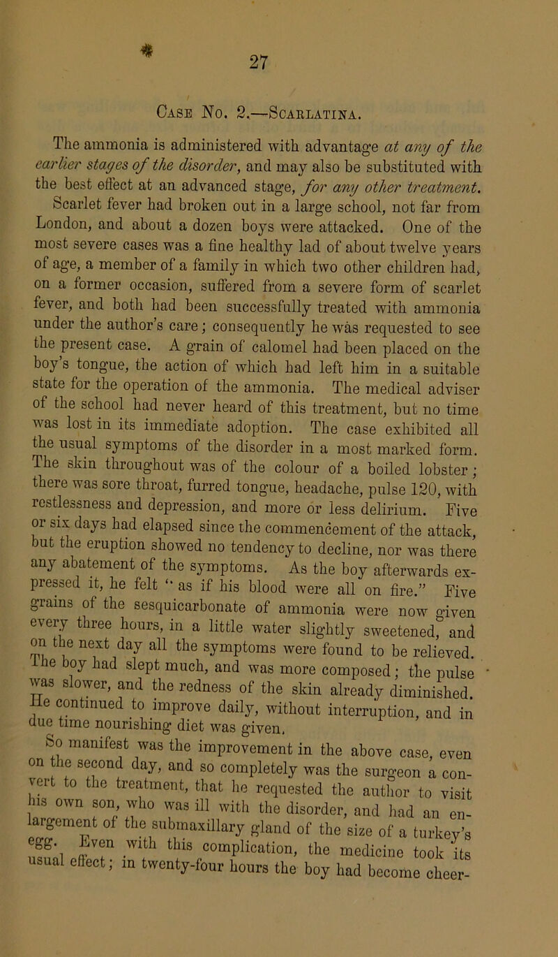 Case No. 2.—Scarlatina. The ammonia is administered with advantage at any of the earlier stages of the disorder, and may also be substituted with the best effect at an advanced stage, for any other treatment. Scarlet fever had broken out in a large school, not far from London, and about a dozen boys were attacked. One of the most severe cases was a fine healthy lad of about twelve years ol age, a member of a family in which two other children had, on a former occasion, suffered from a severe form of scarlet fever, and both had been successfully treated with ammonia under the author’s care; consequently he was requested to see the present case. A grain of calomel had been placed on the boy s tongue, the action of which had left him in a suitable state for the operation of the ammonia. The medical adviser of the school had never heard of this treatment, but no time was lost in its immediate adoption. The case exhibited all the usual symptoms of the disorder in a most marked form. The skin throughout was of the colour of a boiled lobster ; there was sore throat, furred tongue, headache, pulse 120, with restlessness and depression, and more or less delirium. Five 01 six days had elapsed since the commencement of the attack, but the eruption showed no tendency to decline, nor was there any abatement of the symptoms. As the boy afterwards ex- pressed it, he felt “ as if his blood were all on fire.” Five grains of the sesquicarbonate of ammonia were now o-iVen every three hours, in a little water slightly sweetened^ and on t ae next day all the symptoms were found to be relieved. ie aoy had slept much, and was more composed; the pulse was slower, and the redness of the skin already diminished, lie continued to improve daily, without interruption, and in uue time nourishing diet was given, So manifest was the improvement in the above case, even on the second day, and so completely was the surgeon a con- vert to the treatment, that lie requested the author to visit hs own son who was ill with the disorder, and had an en- rgement of the submaxillary gland of the size of a turkey’s ’T 1 thlS comPlication> the medicine took its effect, m twenty-four hours the boy had become cheer-