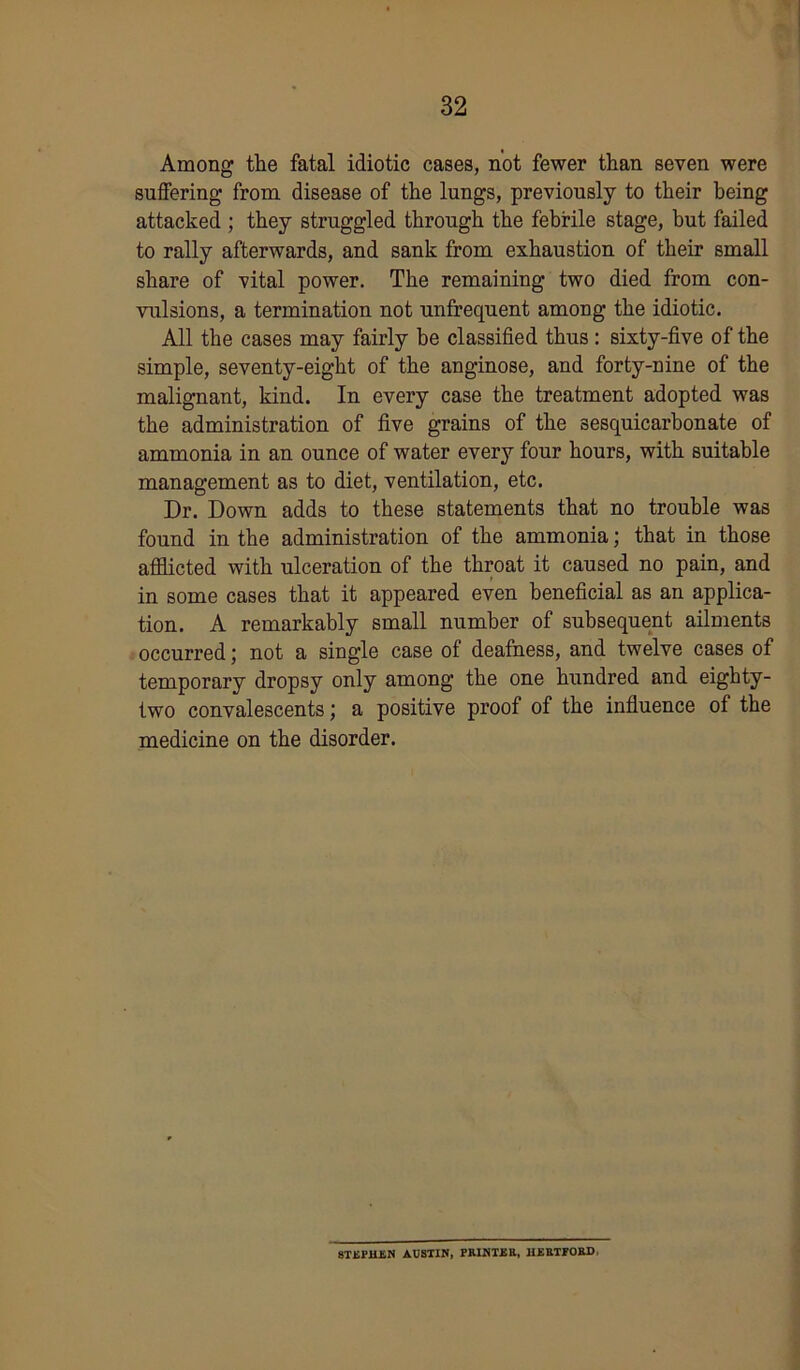 Among the fatal idiotic cases, not fewer than seven were suffering from disease of the lungs, previously to their being attacked ; they struggled through the febrile stage, but failed to rally afterwards, and sank from exhaustion of their small share of vital power. The remaining two died from con- vulsions, a termination not unfrequent among the idiotic. All the cases may fairly be classified thus : sixty-five of the simple, seventy-eight of the anginose, and forty-nine of the malignant, kind. In every case the treatment adopted was the administration of five grains of the sesquicarbonate of ammonia in an ounce of water every four hours, with suitable management as to diet, ventilation, etc. Dr. Down adds to these statements that no trouble was found in the administration of the ammonia; that in those afflicted with ulceration of the throat it caused no pain, and in some cases that it appeared even beneficial as an applica- tion. A remarkably small number of subsequent ailments occurred; not a single case of deafness, and twelve cases of temporary dropsy only among the one hundred and eighty- two convalescents; a positive proof of the influence of the medicine on the disorder. STEPHEN AUSTIN, PRINTER, HERTPORD