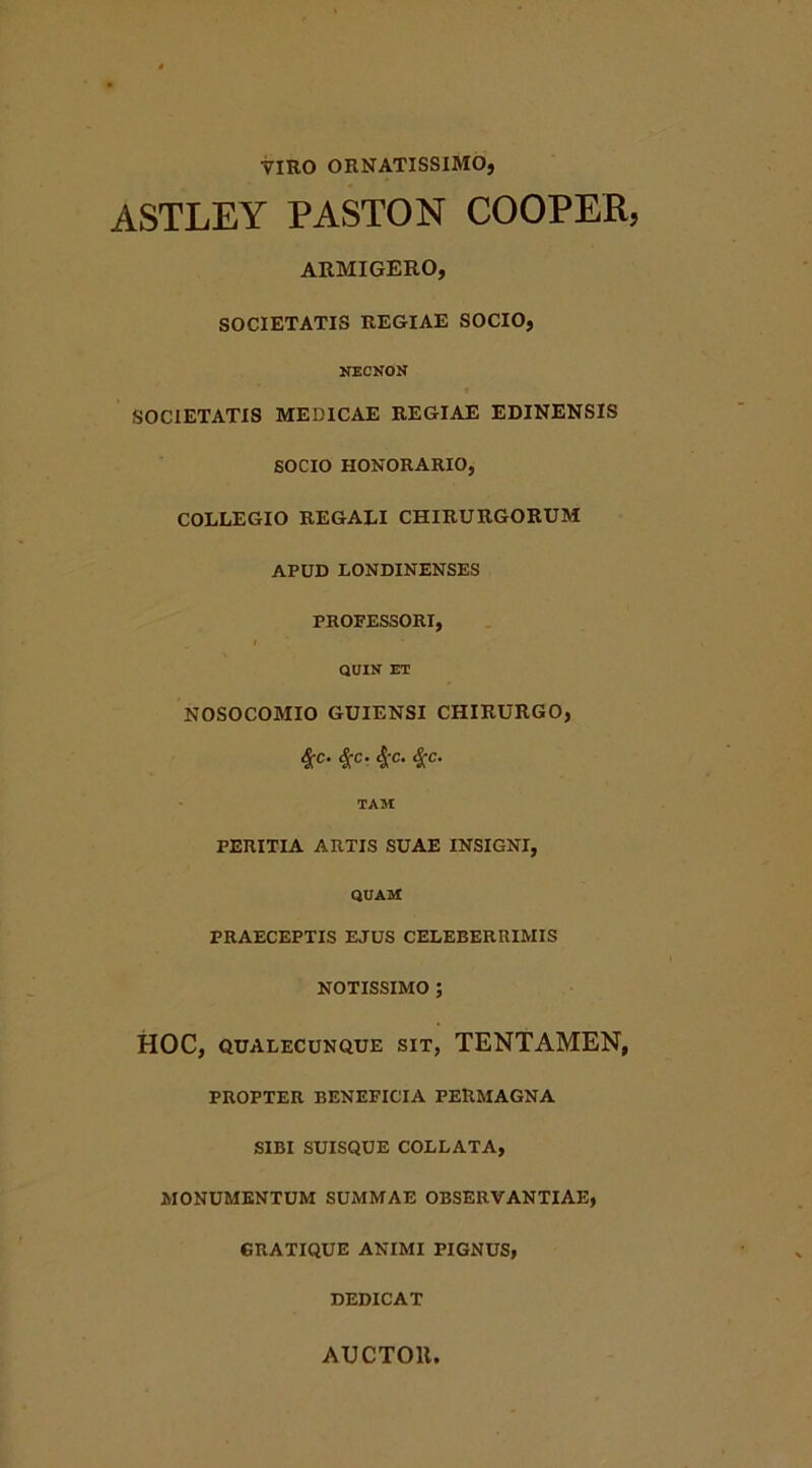 VIRO ORNATISSIMO, ASTLEY PASTON COOPER, ARMIGERO, SOCIETATIS REGIAE SOCIO, NECNON SOCIETATIS MEDICAE REGIAE EDINENSIS SOCIO HONORARIO, COLLEGIO REGALI CHIRURGORUM APUD LONDINENSES PROFESSORI, I QUIN ET NOSOCOMIO GUIENSI CHIRURGO, c- 4'c- 4C- TAM PERITIA ARTIS SUAE INSIGNI, quam: PRAECEPTIS EJUS CELEBERRIMIS NOTISSIMO ; HOC, QUALECUNQUE SIT, TENTAMEN, PROPTER BENEFICIA PERMAGNA SIBI SUISQUE COLLATA, MONUMENTUM SUMMAE OBSERVANTIAE, GRATIQUE ANIMI PIGNUS, DEDICAT AUCTOll