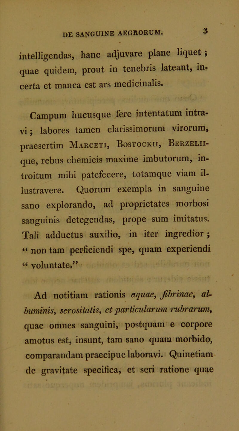 intelligendas, hanc adjuvare plane liquet j quae quidem, prout in tenebris lateant, in- certa et manca est ars medicinalis. Campum hucusque fere intentatum intra- vi; labores tamen clarissimorum virorum, praesertim Marceti, Bostockii, Berzelii- que, rebus chemicis maxime imbutorum, in- troitum mihi patefecere, totamque viam il- lustravere. Quorum exempla in sanguine sano explorando, ad proprietates morbosi sanguinis detegendas, prope sum imitatus. Tali adductus auxilio, in iter ingredior ; « non tam perficiendi spe, quam experiendi £C voluntate.” Ad notitiam rationis aquae, Jibrinae, al- buminis, serositatis, et particularum rubrarum, quae omnes sanguini, postquam e corpore amotus est, insunt, tam sano quam morbido, comparandam praecipue laboravi. Quinetiam de gravitate specifica, et seri ratione quae