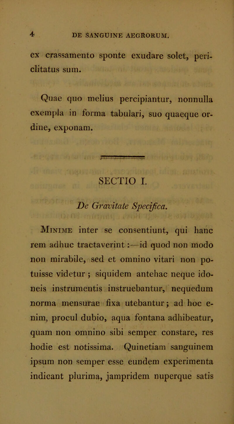 4* ex crassamento sponte exudare solet, peri- clitatus sum. Quae quo melius percipiantur, nonnulla exempla in forma tabulari, suo quaeque or- dine, exponam. SECTIO I. De Gravitate Specifica. Minime inter se consentiunt, qui hanc rem adhuc tractaverint:—id quod non modo non mirabile, sed et omnino vitari non po- tuisse videtur ; siquidem antehac neque ido- neis instrumentis instruebantur, nequedum norma mensurae fixa utebantur; ad hoc e- nim, procul dubio, aqua fontana adhibeatur, quam non omnino sibi semper constare, res hodie est notissima. Quinetiam sanguinem ipsum non semper esse eundem experimenta indicant plurima, jampridem nuperque satis