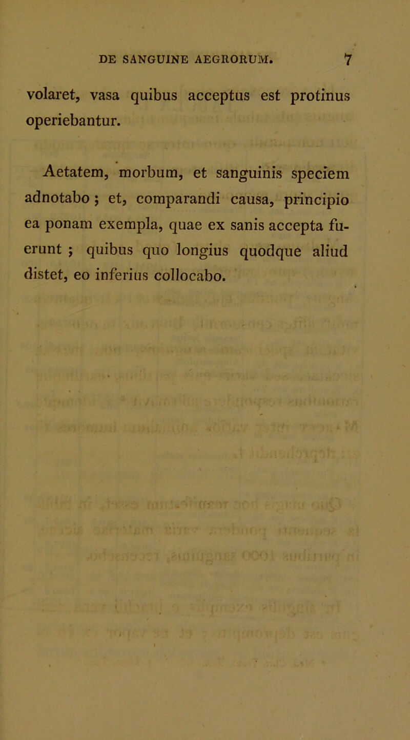 volaret, vasa quibus acceptus est protinus operiebantur. Aetatem, morbum, et sanguinis speciem adnotabo ; et, comparandi causa, principio ea ponam exempla, quae ex sanis accepta fu- erunt ; quibus quo longius quodque aliud distet, eo inferius collocabo.