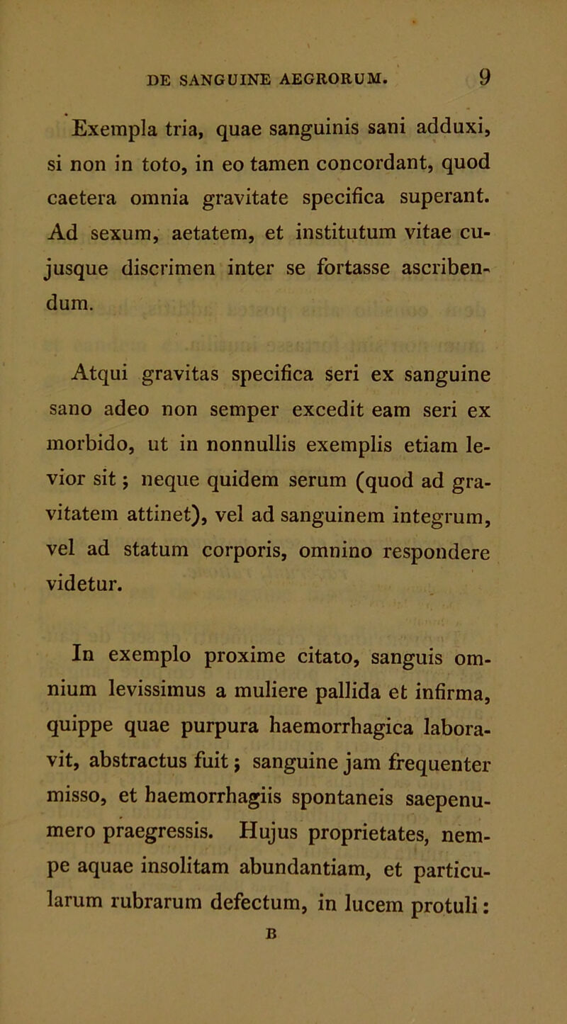 Exempla tria, quae sanguinis sani adduxi, si non in toto, in eo tamen concordant, quod caetera omnia gravitate specifica superant. Ad sexum, aetatem, et institutum vitae cu- jusque discrimen inter se fortasse ascriben- dum. Atqui gravitas specifica seri ex sanguine sano adeo non semper excedit eam seri ex morbido, ut in nonnullis exemplis etiam le- vior sit; neque quidem serum (quod ad gra- vitatem attinet), vel ad sanguinem integrum, vel ad statum corporis, omnino respondere videtur. In exemplo proxime citato, sanguis om- nium levissimus a muliere pallida et infirma, quippe quae purpura haemorrhagica labora- vit, abstractus fuit; sanguine jam frequenter misso, et haemorrhagiis spontaneis saepenu- mero praegressis. Hujus proprietates, nem- pe aquae insolitam abundantiam, et particu- larum rubrarum defectum, in lucem protuli: B