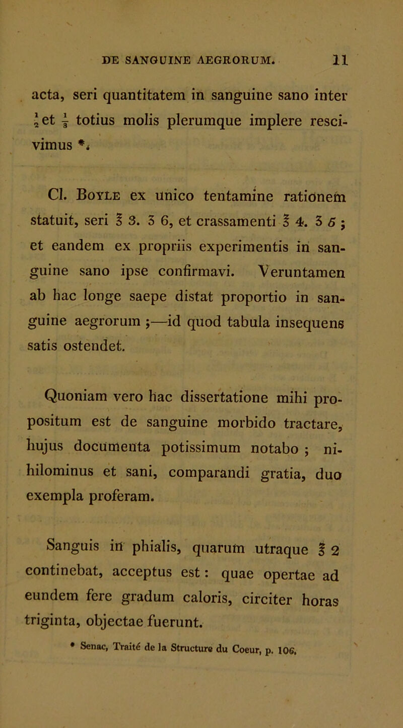 acta, seri quantitatem in sanguine sano inter 2 et 1 totius molis plerumque implere resci- vimus ** C1. Boyle ex unico tentamine rationem statuit, seri % 3. 3 6, et crassamenti §4. 3 6 ; et eandem ex propriis experimentis in san- guine sano ipse confirmavi. Veruntamen ab hac longe saepe distat proportio in san- guine aegrorum ;—id quod tabula insequens satis ostendet. Quoniam vero hac dissertatione mihi pro- positum est de sanguine morbido tractare, liujus documenta potissimum notabo ; ni- hilominus et sani, comparandi gratia, duo exempla proferam. Sanguis irt phialis, quarum utraque f 2 continebat, acceptus est: quae opertae ad eundem fere gradum caloris, circiter horas triginta, objectae fuerunt. • Senae, Trait£ de la Structure du Coeur, p. 106.