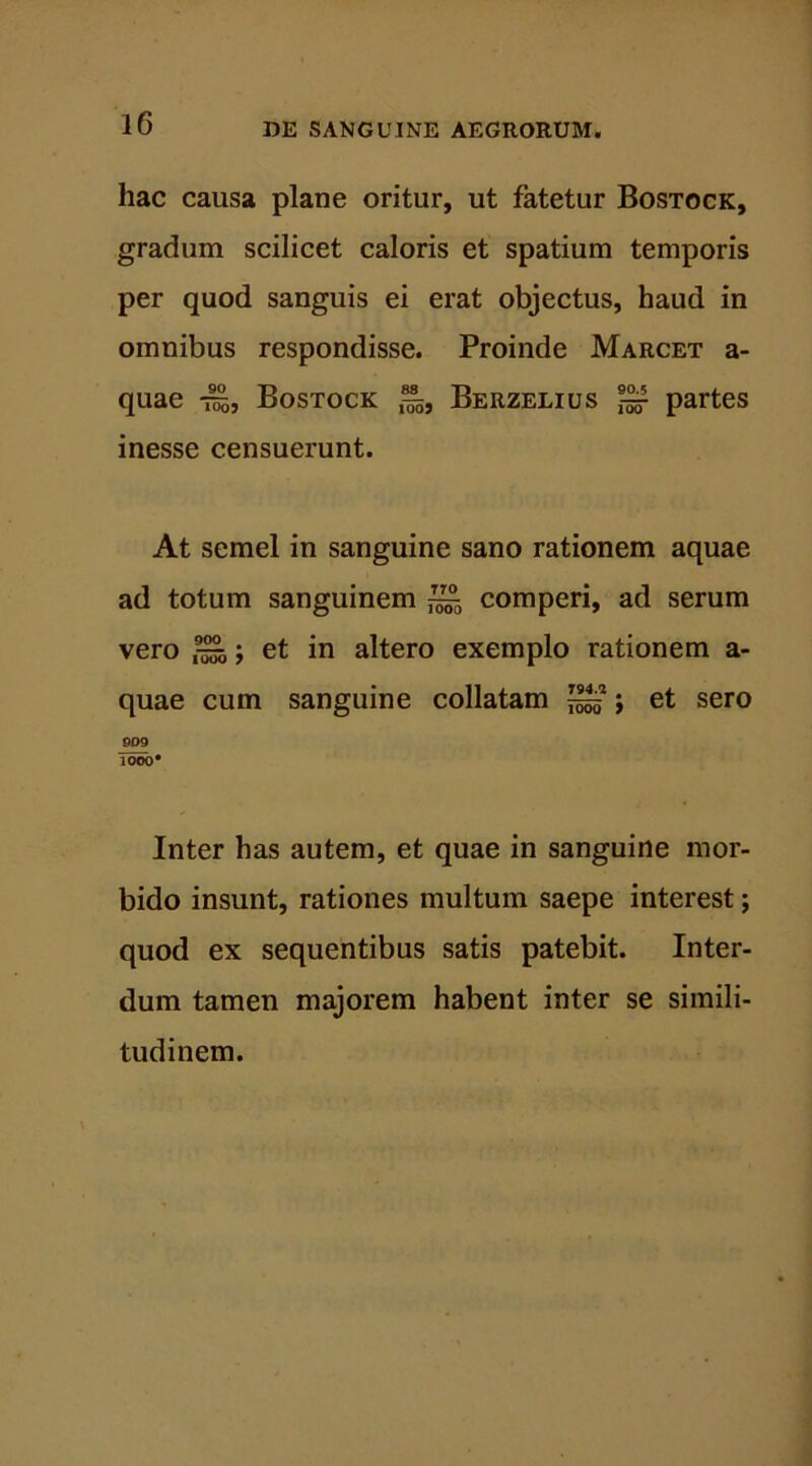 hac causa plane oritur, ut fatetur Bostock, gradum scilicet caloris et spatium temporis per quod sanguis ei erat objectus, haud in omnibus respondisse. Proinde Marcet a- quae -^5, Bostock Berzelius ^ partes inesse censuerunt. At semel in sanguine sano rationem aquae ad totum sanguinem ~ comperi, ad serum vero ^; et in altero exemplo rationem a- quae cum sanguine collatam ^ j et sero 909 1000* Inter has autem, et quae in sanguine mor- bido insunt, rationes multum saepe interest; quod ex sequentibus satis patebit. Inter- dum tamen majorem habent inter se simili- tudinem.