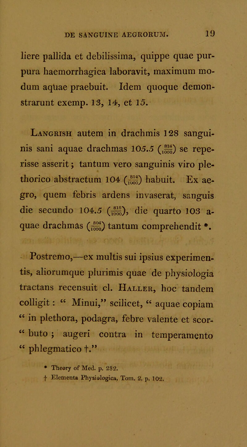 liere pallida et debilissima, quippe quae pur- pura haemorrhagica laboravit, maximum mo- dum aqliae praebuit. Idem quoque demon- strarunt exemp. 13, 14, et 15. Langrish autem in drachmis 128 sangui- nis sani aquae drachmas 105.5 (,^) se repe- risse asserit; tantum vero sanguinis viro ple- thorico abstractum 104 (j—) habuit. Ex ae- gro, quem febris ardens invaserat, sanguis die secundo 104.5 (^), die quarto 103 a- quae drachmas tantum comprehendit #. Postremo,—ex multis sui ipsius experimen- tis, aliorumque plurimis quae de physiologia tractans recensuit cl. Haller, hoc tandem colligit: “ Minui/’ scilicet, “ aquae copiam “ in plethora, podagra, febre valente et scor- “ buto ; augeri contra in temperamento “ phlegmatico +.” • Theory of Med. p. 282. t Elementa Physiologica, Tom. 2. p. 102.