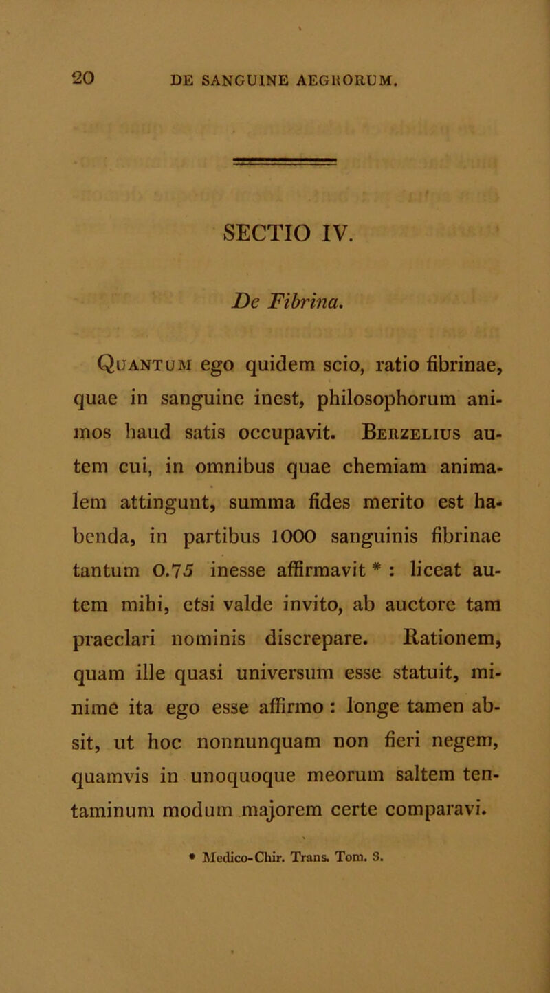 SECTIO IV. De Fibrina. Quantum ego quidem scio, ratio fibrinae, quae in sanguine inest, philosophorum ani- mos haud satis occupavit. Berzelius au- tem cui, in omnibus quae chemiam anima- lem attingunt, summa fides merito est ha- benda, in partibus 1000 sanguinis fibrinae tantum 0.75 inesse affirmavit * : liceat au- tem mihi, etsi valde invito, ab auctore tam praeclari nominis discrepare. Rationem, quam ille quasi universum esse statuit, mi- nime ita ego esse affirmo : longe tamen ab- sit, ut hoc nonnunquam non fieri negem, quamvis in unoquoque meorum saltem ten- taminum modum majorem certe comparavi.