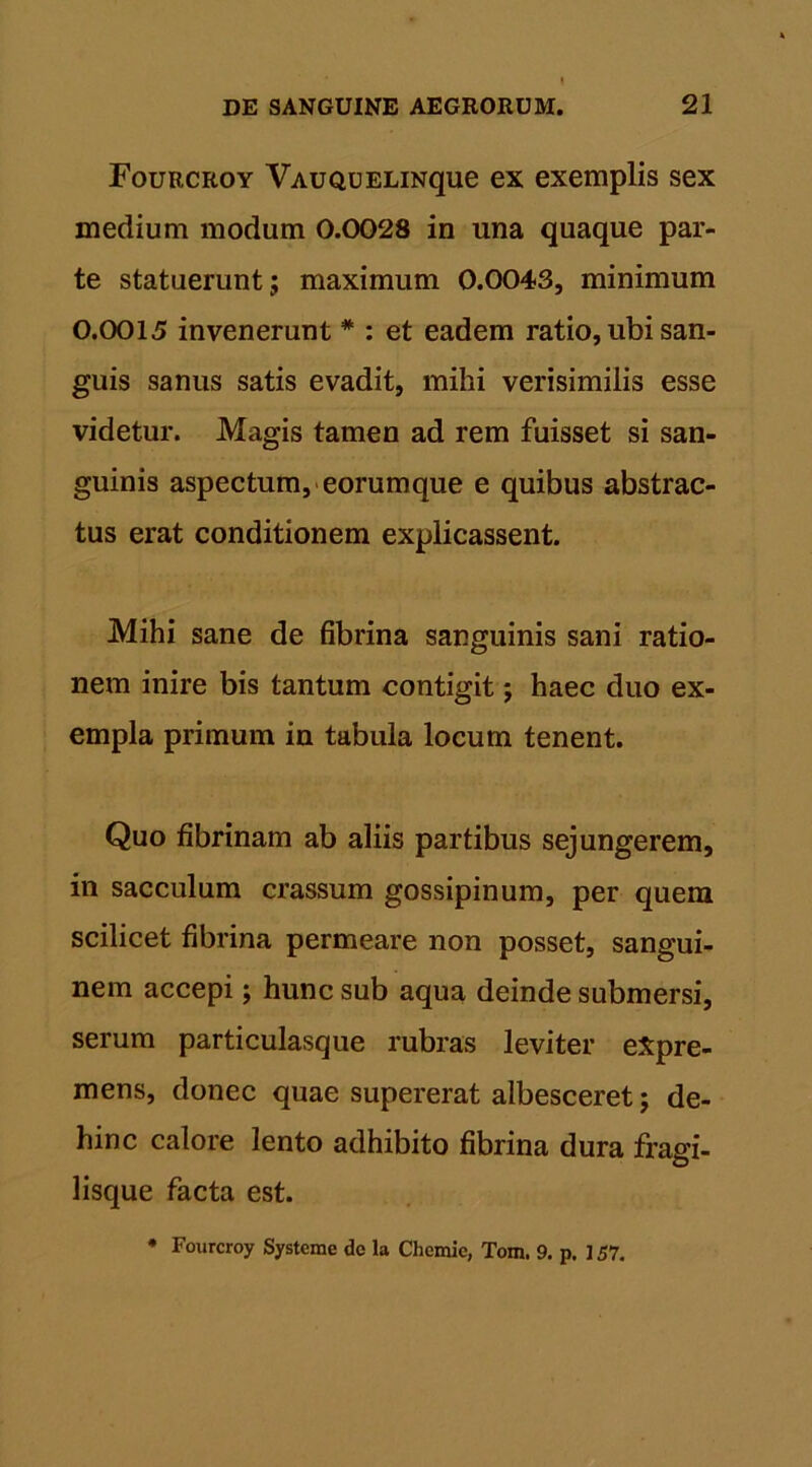 Fourcroy VAUQUELiNque ex exemplis sex medium modum 0.0028 in una quaque par- te statuerunt; maximum 0.0043, minimum 0.0015 invenerunt # : et eadem ratio, ubi san- guis sanus satis evadit, mihi verisimilis esse videtur. Magis tamen ad rem fuisset si san- guinis aspectum, eorumque e quibus abstrac- tus erat conditionem explicassent. Mihi sane de fibrina sanguinis sani ratio- nem inire bis tantum contigit; haec duo ex- empla primum in tabula locum tenent. Quo fibrinam ab aliis partibus sejungerem, in sacculum crassum gossipinum, per quem scilicet fibrina permeare non posset, sangui- nem accepi; hunc sub aqua deinde submersi, serum particulasque rubras leviter eXpre- mens, donec quae supererat albesceret; de- hinc calore lento adhibito fibrina dura fragi- lisque facta est. • Fourcroy Systeme do la Clicmic, Tom. 9. p. 157.