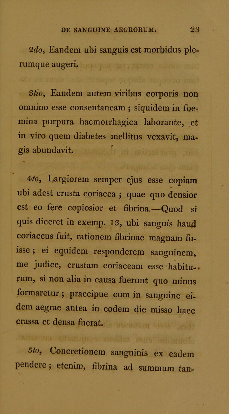 2do, Eandem ubi sanguis est morbidus ple- rumque augeri, 3/zo, Eandem autem viribus corporis non omnino esse consentaneam j siquidem in foe- mina purpura haemorrhagica laborante, et in viro quem diabetes mellitus vexavit, ma- gis abundavit. 4/o, Largiorem semper ejus esse copiam ubi adest crusta coriacea ; quae quo densior est eo fere copiosior et fibrina.—Quod si quis diceret in exemp. 13, ubi sanguis haud coriaceus fuit, rationem fibrinae magnam fu- isse ; ei equidem responderem sanguinem, me judice, crustam coriaceam esse habitu-, fum, si non alia in causa fuerunt quo minus formaretur j praecipue cum in sanguine ei- dem aegrae antea in eodem die misso haec crassa et densa fuerat. 5/o, Concretionem sanguinis ex eadem pendere; etenim, fibrina ad summum tan-