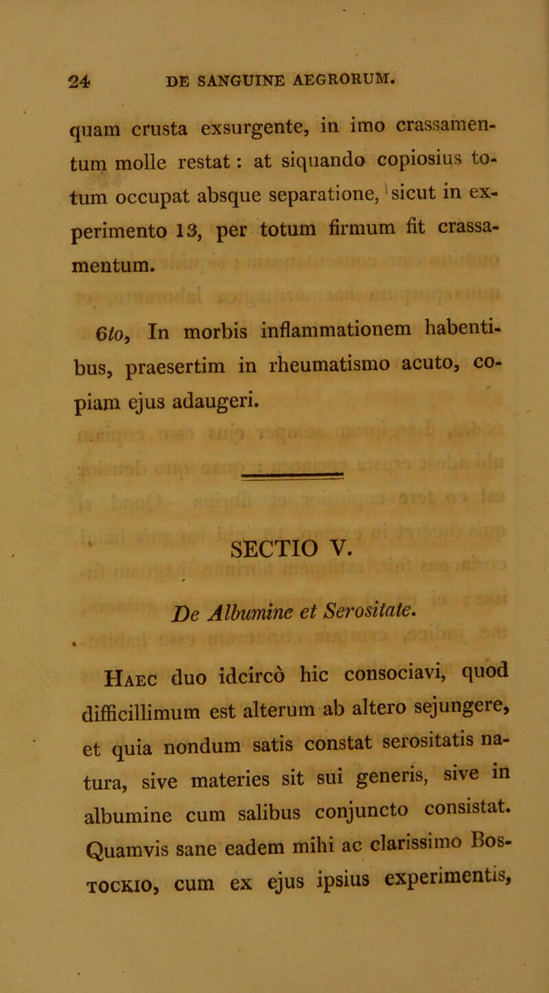 quam crusta exsurgente, in imo crassamen- tum molle restat: at siquando copiosius to- tum occupat absque separatione, sicut in ex- perimento 13, per totum firmum fit crassa- mentum. 6lo, In morbis inflammationem habenti- bus, praesertim in rheumatismo acuto, co- piam ejus adaugeri. SECTIO V. De Albumine et Serositate. Haec duo idcirco hic consociavi, quod difficillimum est alterum ab altero sejungere, et quia nondum satis constat serositatis na- tura, sive materies sit sui generis, sive in albumine cum salibus conjuncto consistat. Quamvis sane eadem mihi ac clarissimo l>os- tockio, cum ex ejus ipsius experimentis,