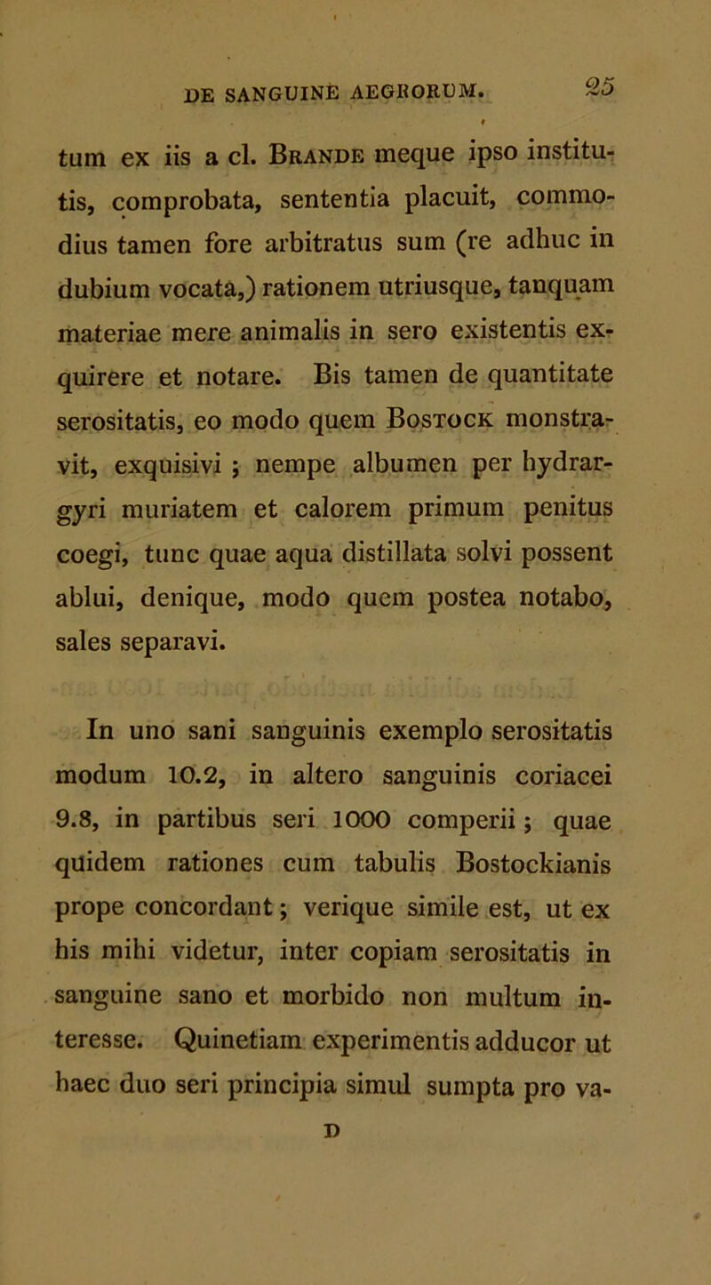 tum ex iis a cl. Brande meque ipso institu- tis, comprobata, sententia placuit, commo- dius tamen fore arbitratus sum (re adhuc in dubium vocata,) rationem utriusque, tanquam materiae mere animalis in sero existentis ex- quirere et notare. Bis tamen de quantitate serositatis, eo modo quem Bostock monstra- vit, exquisivi j nempe albumen per hydrar- gyri muriatem et calorem primum penitus coegi, tunc quae aqua distillata solvi possent ablui, denique, modo quem postea notabo, sales separavi. In uno sani sanguinis exemplo serositatis modum 10.2, in altero sanguinis coriacei 9.8, in partibus seri 1000 comperii; quae quidem rationes cum tabulis Bostockianis prope concordant; verique simile est, ut ex his mihi videtur, inter copiam serositatis in sanguine sano et morbido non multum in- teresse. Quinetiain experimentis adducor ut haec duo seri principia simul sumpta pro va- D