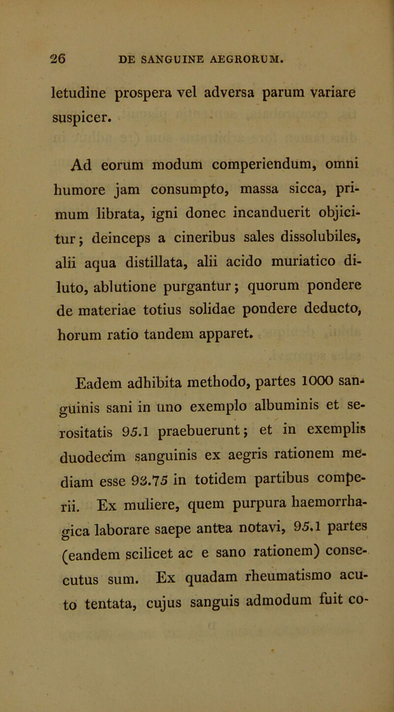 letudine prospera vel adversa parum variare suspicer. Ad eorum modum comperiendum, omni humore jam consumpto, massa sicca, pri- mum librata, igni donec incanduerit objici- tur; deinceps a cineribus sales dissolubiles, alii aqua distillata, alii acido muriatico di- luto, ablutione purgantur; quorum pondere de materiae totius solidae pondere deducto, horum ratio tandem apparet. Eadem adhibita methodo, partes 1000 san- guinis sani in uno exemplo albuminis et se- rositatis 95.1 praebuerunt; et in exemplis duodecim sanguinis ex aegris rationem me- diam esse 93.75 in totidem partibus compe- rii. Ex muliere, quem purpura haemorrha- gica laborare saepe antea notavi, 95.1 partes (eandem scilicet ac e sano rationem) conse- cutus sum. Ex quadam rheumatismo acu- to tentata, cujus sanguis admodum fuit co-