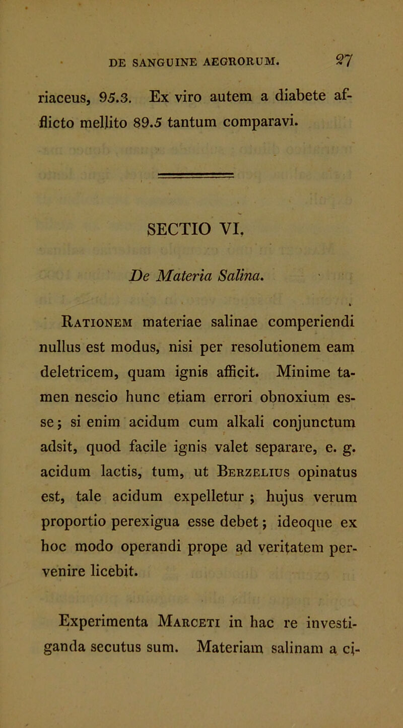 riaceus, 95.3. Ex viro autem a diabete af- flicto mellito 89.5 tantum comparavi. SECTIO VI. De Materia Salina. Rationem materiae salinae comperiendi nullus est modus, nisi per resolutionem eam deletricem, quam ignis afficit. Minime ta- men nescio hunc etiam errori obnoxium es- se ; si enim acidum cum alkali conjunctum adsit, quod facile ignis valet separare, e. g. acidum lactis, tum, ut Berzelius opinatus est, tale acidum expelletur ; hujus verum proportio perexigua esse debet; ideoque ex hoc modo operandi prope ad veritatem per- venire licebit. Experimenta Marceti in hac re investi- ganda secutus sum. Materiam salinam a ci-