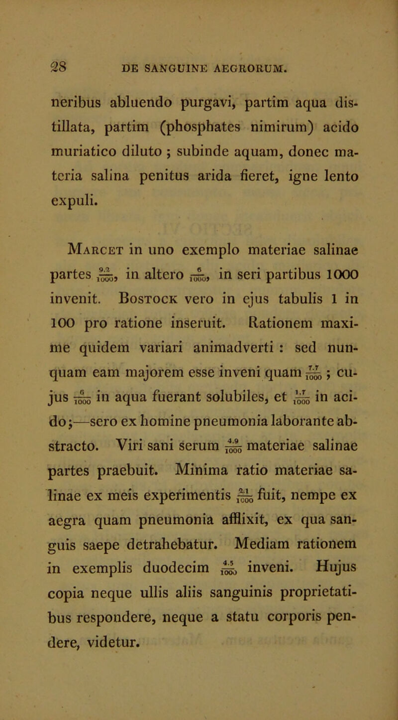 neribus abluendo purgavi, partim aqua dis- tillata, partim (phosphates nimirum) acido muriatico diluto ; subinde aquam, donec ma- teria salina penitus arida fieret, igne lento expuli. Marcet in uno exemplo materiae salinae partes in altero —, in seri partibus 1000 invenit. Bostock vero in ejus tabulis 1 in 100 pro ratione inseruit. Rationem maxi- me quidem variari animadverti : sed nun- quam eam majorem esse inveni quam ; cu- jus ^ in aqua fuerant solubiles, et ^55 in aci- do j—sero ex homine pneumonia laborante ab- stracto. Viri sani serum ~ materiae salinae partes praebuit. Minima ratio materiae sa- linae ex meis experimentis ~ fuit, nempe ex aegra quam pneumonia afflixit, ex qua san- guis saepe detrahebatur. Mediam rationem in exemplis duodecim ^ inveni. Hujus copia neque ullis aliis sanguinis proprietati- bus respondere, neque a statu corporis pen- dere, videtur.