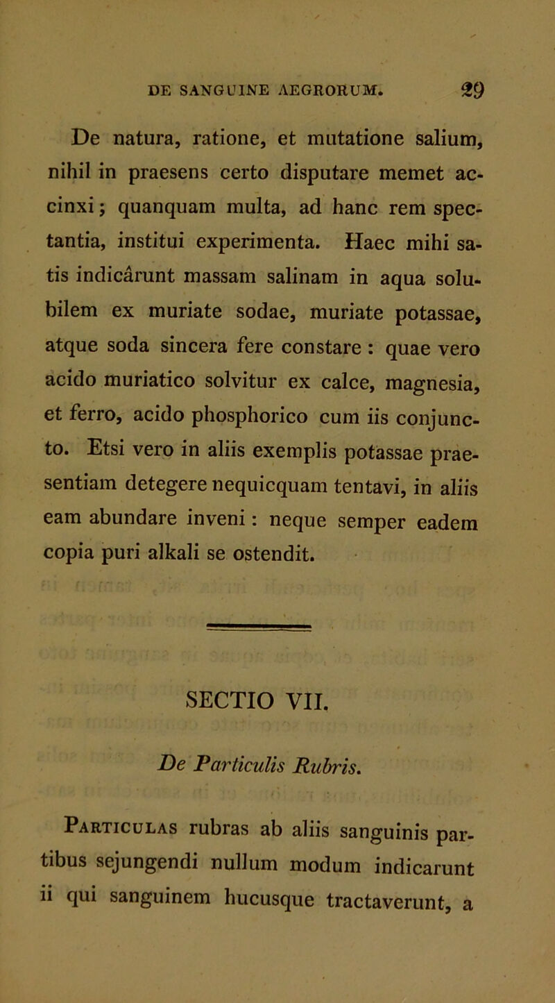 De natura, ratione, et mutatione salium, nihil in praesens certo disputare memet ac- cinxi ; quanquam multa, ad hanc rem spec- tantia, institui experimenta. Haec mihi sa- tis indicarunt massam salinam in aqua solu- bilem ex muriate sodae, muriate potassae, atque soda sincera fere constare : quae vero acido muriatico solvitur ex calce, magnesia, et ferro, acido phosphorico cum iis conjunc- to. Etsi vero in aliis exemplis potassae prae- sentiam detegere nequicquam tentavi, in aliis eam abundare inveni: neque semper eadem copia puri alkali se ostendit. SECTIO VII. De Tarticulis Rubris. Particulas rubras ab aliis sanguinis par- tibus sejungendi nullum modum indicarunt ii qui sanguinem hucusque tractaverunt, a