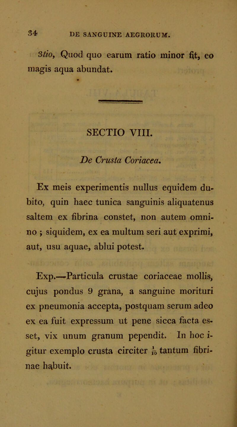 3tio, Quod quo earum ratio minor fit, eo magis aqua abundat. SECTIO VIII. De Crusta Coriacea. Ex meis experimentis nullus equidem du- bito, quin haec tunica sanguinis aliquatenus saltem ex fibrina constet, non autem omni- no ; siquidem, ex ea multum seri aut exprimi, aut, usu aquae, ablui potest. Exp.—-Particula crustae coriaceae mollis, cujus pondus 9 grana, a sanguine morituri ex pneumonia accepta, postquam serum adeo ex ea fuit expressum ut pene sicca facta es- set, vix unum granum pependit. In hoc i- gitur exemplo crusta circiter & tantum fibri- nae habuit.