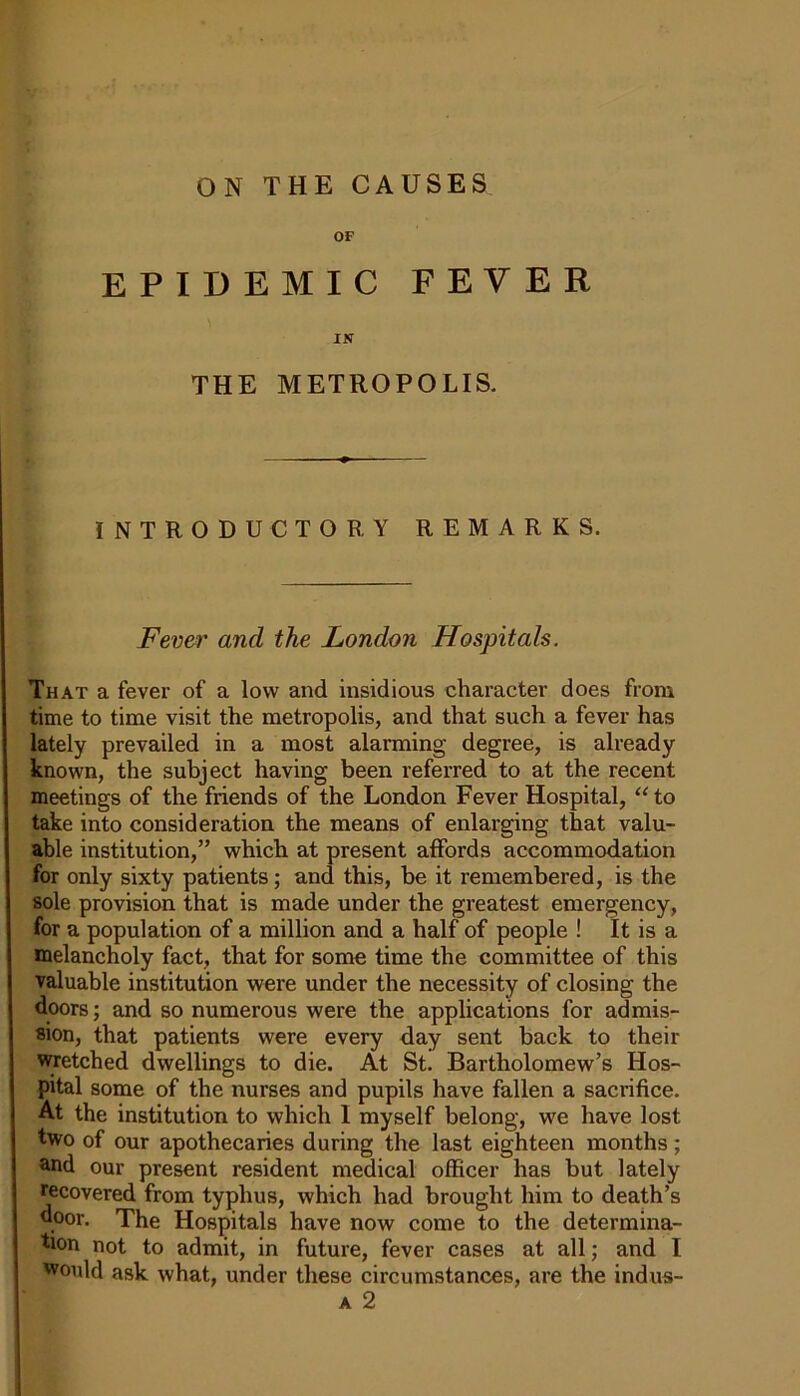 OF EPIDEMIC FEVER IN THE METROPOLIS. INTRODUCTORY REMARKS. Fever and the London Hospitals. That a fever of a low and insidious character does from time to time visit the metropolis, and that such a fever has lately prevailed in a most alarming degree, is already known, the subject having been referred to at the recent meetings of the friends of the London Fever Hospital, “ to take into consideration the means of enlarging that valu- able institution,” which at present affords accommodation for only sixty patients; and this, be it remembered, is the sole provision that is made under the greatest emergency, for a population of a million and a half of people ! It is a melancholy fact, that for some time the committee of this valuable institution were under the necessity of closing the doors; and so numerous were the applications for admis- sion, that patients were every day sent back to their wretched dwellings to die. At St. Bartholomew’s Hos- pital some of the nurses and pupils have fallen a sacrifice. At the institution to which I myself belong, we have lost two of our apothecaries during the last eighteen months; and our present resident medical officer has but lately recovered from typhus, which had brought him to death’s door. The Hospitals have now come to the determina- tion not to admit, in future, fever cases at all; and I would ask what, under these circumstances, are the indus- a 2