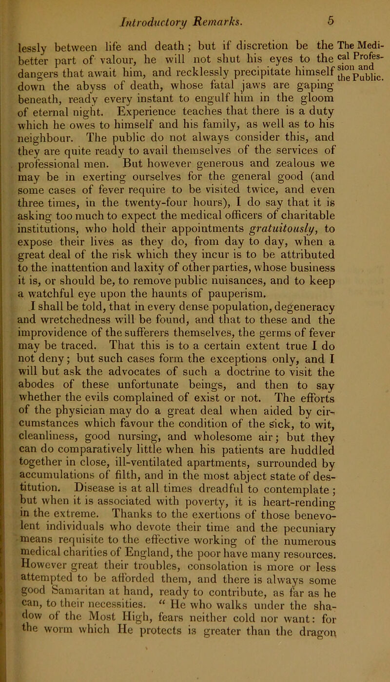 lessly between life and death j but if discretion be the The Medi- better part of valour, he will not shut his eyes to the cal Profes- dangers that await him, and recklessly precipitate himself ^‘pubtie. down the abyss of death, whose fatal jaws are gaping beneath, ready every instant to engulf him in the gloom of eternal night. Experience teaches that there is a duty which he owes to himself and his family, as well as to his neighbour. The public do not always consider this, and they are quite ready to avail themselves of the services of professional men. But however generous and zealous we may be in exerting ourselves for the general good (and some cases of fever require to be visited twice, and even three times, in the twenty-four hours), I do say that it is asking too much to expect the medical officers of charitable institutions, who hold their appointments gratuitously, to expose their lives as they do, from day to day, when a great deal of the risk which they incur is to be attributed to the inattention and laxity of other parties, whose business it is, or should be, to remove public nuisances, and to keep a watchful eye upon the haunts of pauperism. I shall be told, that in every dense population, degeneracy and wretchedness will be found, and that to these and the improvidence of the sufferers themselves, the germs of fever may be traced. That this is to a certain extent true I do not deny; but such cases form the exceptions only, and I will but ask the advocates of such a doctrine to visit the abodes of these unfortunate beings, and then to say whether the evils complained of exist or not. The efforts of the physician may do a great deal when aided by cir- cumstances which favour the condition of the sick, to wit, cleanliness, good nursing, and wholesome air; but they can do comparatively little when his patients are huddled together in close, ill-ventilated apartments, surrounded by accumulations of filth, and in the most abject state of des- titution. Disease is at all times dreadful to contemplate ; but when it is associated with poverty, it is heart-rending- in the extreme. Thanks to the exertions of those benevo- lent individuals who devote their time and the pecuniary means requisite to the effective working of the numerous medical charities of England, the poor have many resources. However great their troubles, consolation is more or less attempted to be afforded them, and there is always some good Samaritan at hand, ready to contribute, as far as he can, to their necessities. “ He who walks under the sha- dow of the Most High, fears neither cold nor want: for the worm which He protects is greater than the dragon