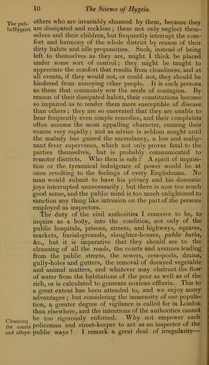 The pub- others who are invariably shunned by them, because they licHygeist. are dissipated and reckless ; these not only neglect them- selves and their children, but frequently interrupt the com- fort and harmony of the whole district by reason of their dirty habits and idle propensities. Such, instead of being left to themselves as they are, might I think be placed under some sort of control; they might be taught to appreciate the comfort that results from cleanliness, and at all events, if they would not, or could not, they should be hindered from annoying other people. It is such persons as these that commonly sow the seeds of contagion. By reason of their dissipated habits, their constitutions become so impaired as to render them more susceptible of disease than others; they are so enervated that they are unable to bear frequently even simple remedies, and their complaints often assume the most appalling character, running their course very rapidly; and as advice is seldom sought until the malady has gained the ascendancy, a low and malig- nant fever supervenes, which not only proves fatal to the parties themselves, but is probably communicated to remoter districts. Who then is safe ? A spirit of inquisi- tion or the tyrannical indulgence of power would be at once revolting to the feelings of every Englishman. No man would submit to have his privacy and his domestic joys interrupted unnecessarily; but there is now too much good sense, and the public mind is too much enlightened to sanction any thing like intrusion on the part of the persons employed as inspectors. The duty of the civil authorities I conceive to be, to inquire as a body, into the condition, not only of the public hospitals, prisons, streets, and highways, squares, markets, burial-grounds, slaughter-houses, public baths, &c., but it is imperative that they should see to the cleansing of all the roads, the courts and avenues leading from the public streets, the sewers, cess-pools, drains, gully-holes and gutters, the removal of decayed vegetable and animal matters, and whatever may obstruct the flow of water from the habitations of the poor as well as of the rich, or is calculated to generate noxious effluvia. This to a great extent has been attended to, and we enjoy many advantages ; but considering the immensity of our popula- tion, a greater degree of vigilance is called for in London than elsewhere, and the intentions of the authorities cannot Cloansin-r be to° rigorously enforced. Why not empower each the3courts policeman and street-keeper to act as an inspector of the and alleys, public ways ? I remark a great deal of irregularity—