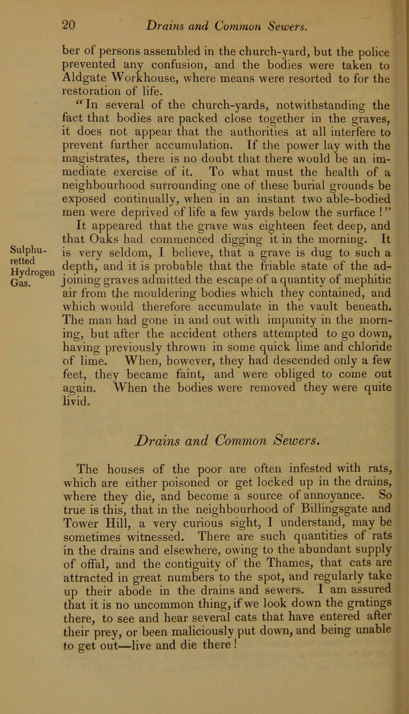 ber of persons assembled in the church-yard, but the police prevented any confusion, and the bodies were taken to Aldgate Workhouse, where means were resorted to for the restoration of life. “ In several of the church-yards, notwithstanding the fact that bodies are packed close together in the graves, it does not appear that the authorities at all interfere to prevent further accumulation. If the power lay with the magistrates, there is no doubt that there would be an im- mediate exercise of it. To what must the health of a neighbourhood surrounding one of these burial grounds be exposed continually, when in an instant two able-bodied men were deprived of life a few yards below the surface ! ” It appeared that the grave was eighteen feet deep, and that Oaks had commenced digging it in the morning. It Sulphu- js very seldom, I believe, that a grave is dug to such a ^ j depth, and it is probable that the friable state of the ad- Gas. ^ joining graves admitted the escape of a quantity of mephitic air from the mouldering bodies which they contained, and which would therefore accumulate in the vault beneath. The man had gone in and out with impunity in the morn- ing, but after the accident others attempted to go down, having previously thrown in some quick lime and chloride of lime. When, however, they had descended only a few feet, they became faint, and were obliged to come out again. When the bodies were removed they were quite livid. Drains and Common Seioers. The houses of the poor are often infested with rats, which are either poisoned or get locked up in the drains, where they die, and become a source of annoyance. So true is this, that in the neighbourhood of Billingsgate and Tower Hill, a very curious sight, I understand, may be sometimes witnessed. There are such quantities of rats in the drains and elsewhere, owing to the abundant supply of offal, and the contiguity of the Thames, that cats are attracted in great numbers to the spot, and regularly take up their abode in the drains and sewers. I am assured that it is no uncommon thing, if we look down the gratings there, to see and hear several cats that have entered after their prey, or been maliciously put down, and being unable to get out—live and die there !