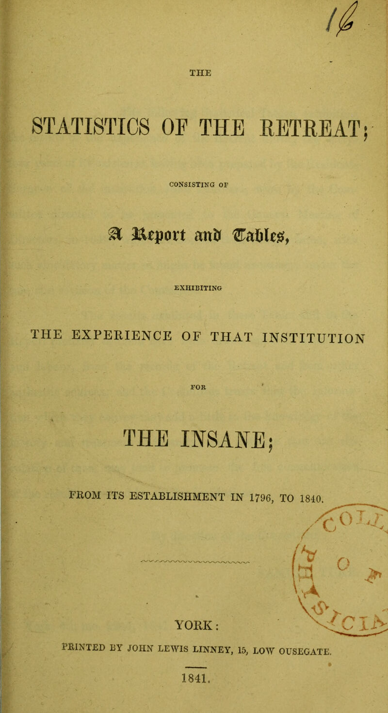 THE // STATISTICS OF THE RETREAT; CONSISTING OF & Report anil tables, EXHIBITING THE EXPERIENCE OF THAT INSTITUTION THE INSANE; FROM ITS ESTABLISHMENT IN 1796, TO 1840. PRINTED BY JOHN LEWIS LINNEY, 15, LOW OUSEGATE. 1841,