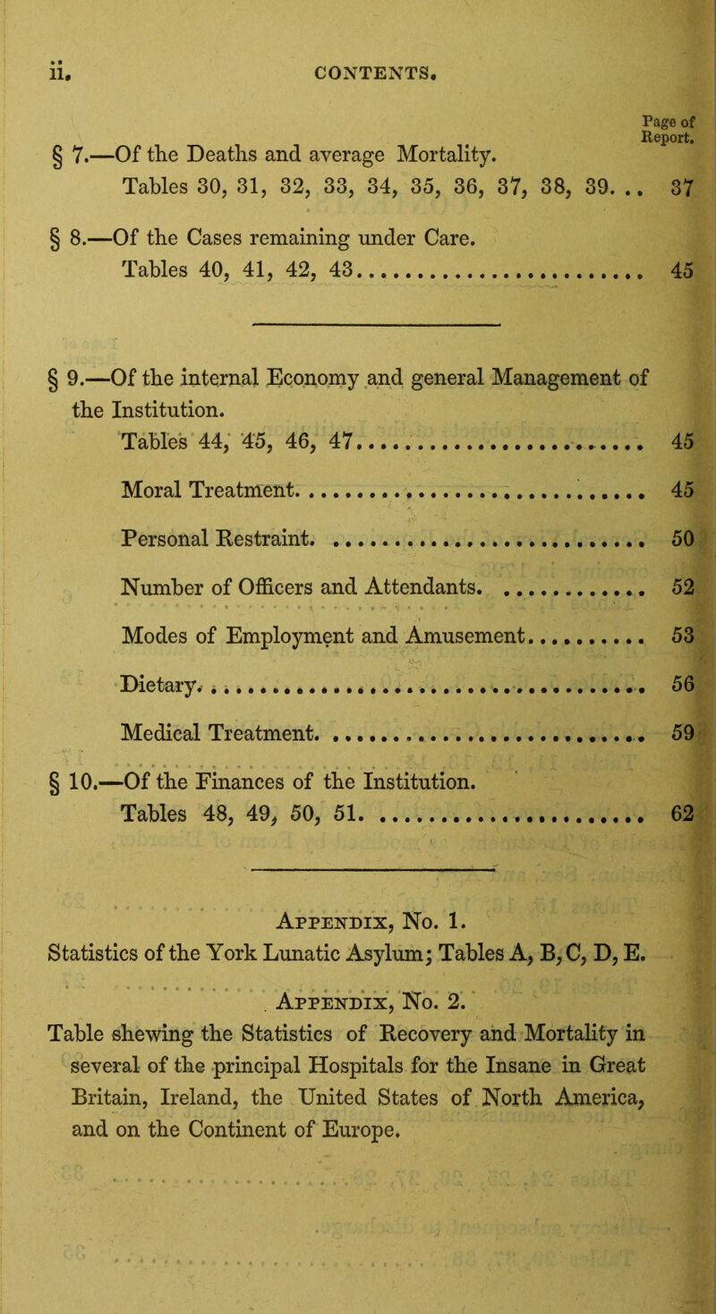 Page of Report. § 7.—Of the Deaths and average Mortality. Tables 30, 31, 32, 33, 34, 35, 36, 37, 38, 39. .. 37 § 8.—Of the Cases remaining under Care. Tables 40, 41, 42, 43 45 § 9.—Of the internal Economy and general Management of the Institution. Tables 44, 45, 46, 47 45 Moral Treatment 45 Personal Restraint 50 Number of Officers and Attendants 52 Modes of Employment and Amusement 53 Dietary. * .. 56 Medical Treatment 59 § 10.—Of the Finances of the Institution. Tables 48, 49, 50, 51. 62 Appendix, No. 1. Statistics of the York Lunatic Asylum; Tables A, B, C, D, E. . Appendix, No. 2. Table shewing the Statistics of Recovery and Mortality in several of the principal Hospitals for the Insane in Great Britain, Ireland, the United States of North America, and on the Continent of Europe.