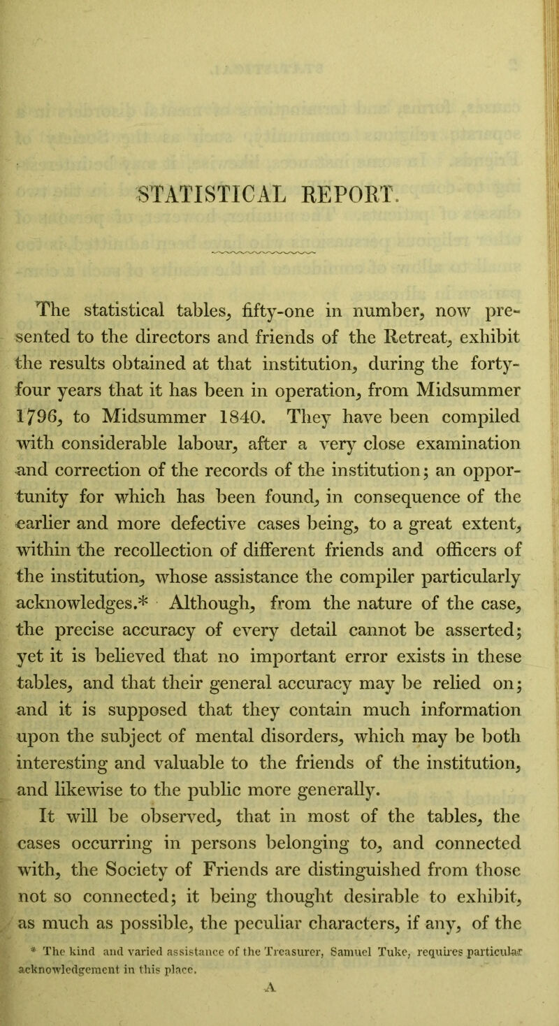 STATISTICAL REPORT. The statistical tables, fifty-one in number, now pre- sented to the directors and friends of the Retreat, exhibit the results obtained at that institution, during the forty- four years that it has been in operation, from Midsummer 1796, to Midsummer 1840. They have been compiled with considerable labour, after a very close examination and correction of the records of the institution; an oppor- tunity for which has been found, in consequence of the earlier and more defective cases being, to a great extent, within the recollection of different friends and officers of the institution, whose assistance the compiler particularly acknowledges.* Although, from the nature of the case, the precise accuracy of every detail cannot be asserted; yet it is believed that no important error exists in these tables, and that their general accuracy may be relied on; and it is supposed that they contain much information upon the subject of mental disorders, which may be both interesting and valuable to the friends of the institution, and likewise to the public more generally. It will be observed, that in most of the tables, the cases occurring in persons belonging to, and connected with, the Society of Friends are distinguished from those not so connected; it being thought desirable to exhibit, as much as possible, the peculiar characters, if any, of the * The kind and varied assistance of the Treasurer, Samuel Tuke, requires particular acknowledgement in this place. A