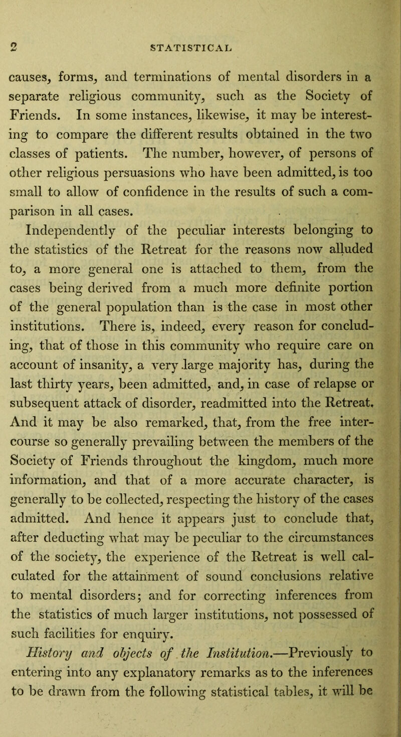causes, forms, and terminations of mental disorders in a separate religious community, such as the Society of Friends. In some instances, likewise, it may be interest- ing to compare the different results obtained in the two classes of patients. The number, however, of persons of other religious persuasions who have been admitted, is too small to allow of confidence in the results of such a com- parison in all cases. Independently of the peculiar interests belonging to the statistics of the Retreat for the reasons now alluded to, a more general one is attached to them, from the cases being derived from a much more definite portion of the general population than is the case in most other institutions. There is, indeed, every reason for conclud- ing, that of those in this community who require care on account of insanity, a very .large majority has, during the last thirty years, been admitted, and, in case of relapse or subsequent attack of disorder, readmitted into the Retreat. And it may be also remarked, that, from the free inter- course so generally prevailing between the members of the Society of Friends throughout the kingdom, much more information, and that of a more accurate character, is generally to be collected, respecting the history of the cases admitted. And hence it appears just to conclude that, after deducting what may be peculiar to the circumstances of the society, the experience of the Retreat is well cal- culated for the attainment of sound conclusions relative to mental disorders; and for correcting inferences from the statistics of much larger institutions, not possessed of such facilities for enquiry. History and objects of the Institution.—Previously to entering into any explanatory remarks as to the inferences to be drawn from the following statistical tables, it will be