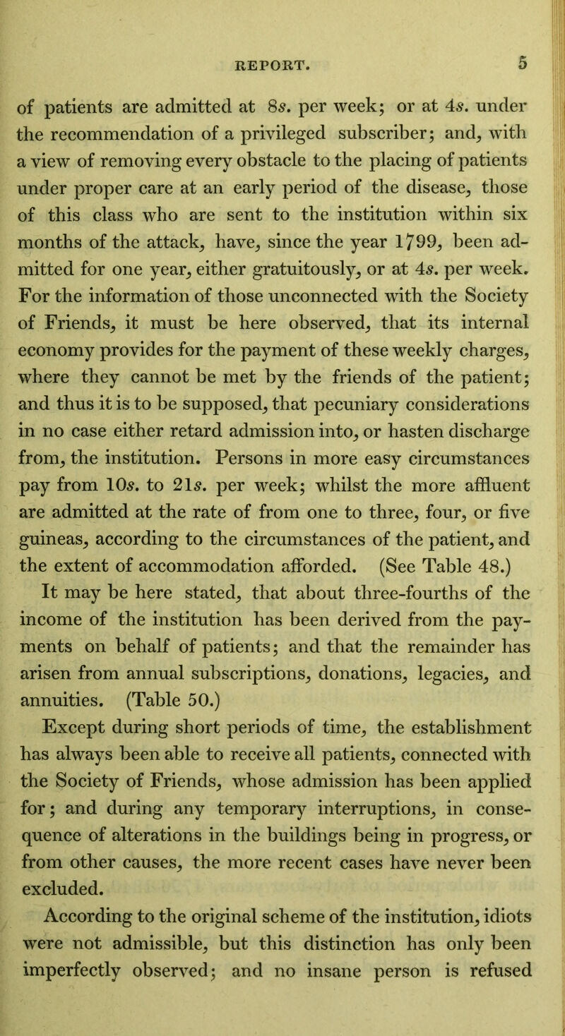 of patients are admitted at 8s, per week; or at 4s. under the recommendation of a privileged subscriber; and, with a view of removing every obstacle to the placing of patients under proper care at an early period of the disease, those of this class who are sent to the institution within six months of the attack, have, since the year 1799, been ad- mitted for one year, either gratuitously, or at 4s. per week. For the information of those unconnected with the Society of Friends, it must be here observed, that its internal economy provides for the payment of these weekly charges, where they cannot be met by the friends of the patient; and thus it is to be supposed, that pecuniary considerations in no case either retard admission into, or hasten discharge from, the institution. Persons in more easy circumstances pay from 10s. to 21s. per week; whilst the more affluent are admitted at the rate of from one to three, four, or five guineas, according to the circumstances of the patient, and the extent of accommodation afforded. (See Table 48.) It may be here stated, that about three-fourths of the income of the institution has been derived from the pay- ments on behalf of patients; and that the remainder has arisen from annual subscriptions, donations, legacies, and annuities. (Table 50.) Except during short periods of time, the establishment has always been able to receive all patients, connected with the Society of Friends, whose admission has been applied for; and during any temporary interruptions, in conse- quence of alterations in the buildings being in progress, or from other causes, the more recent cases have never been excluded. According to the original scheme of the institution, idiots were not admissible, but this distinction has only been imperfectly observed; and no insane person is refused