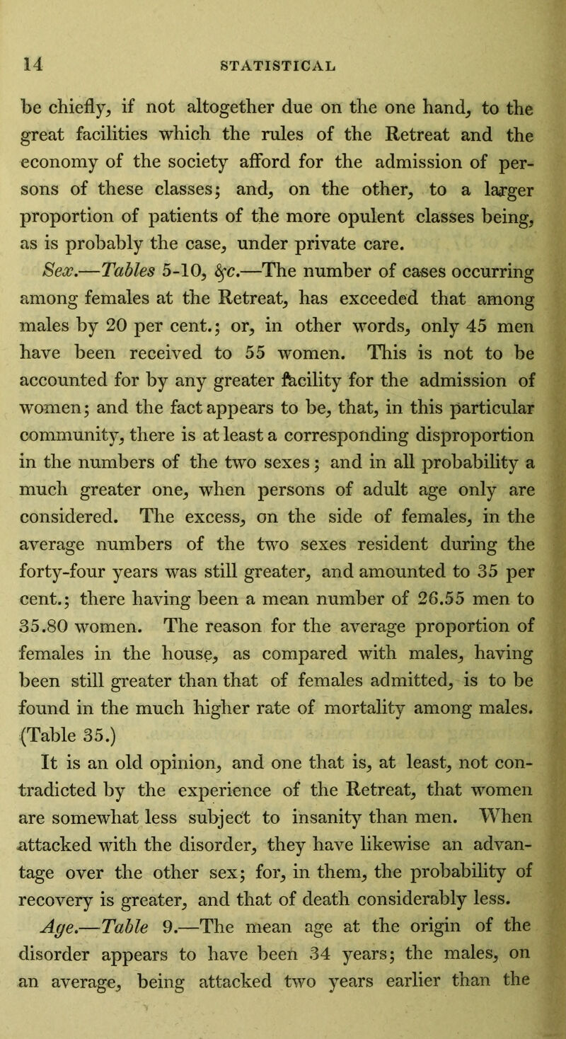 be chiefly, if not altogether due on the one hand, to the great facilities which the rules of the Retreat and the economy of the society afford for the admission of per- sons of these classes; and, on the other, to a larger proportion of patients of the more opulent classes being, as is probably the case, under private care. Sex.—Tables 5-10, fyc.—The number of cases occurring among females at the Retreat, has exceeded that among males by 20 per cent.; or, in other words, only 45 men have been received to 55 women. This is not to be accounted for by any greater facility for the admission of women; and the fact appears to be, that, in this particular community, there is at least a corresponding disproportion in the numbers of the two sexes; and in all probability a much greater one, when persons of adult age only are considered. The excess, on the side of females, in the average numbers of the two sexes resident during the forty-four years was still greater, and amounted to 35 per cent.; there having been a mean number of 26.55 men to 35.80 women. The reason for the average proportion of females in the house, as compared with males, having been still greater than that of females admitted, is to be found in the much higher rate of mortality among males. (Table 35.) It is an old opinion, and one that is, at least, not con- tradicted by the experience of the Retreat, that women are somewhat less subject to insanity than men. When attacked with the disorder, they have likewise an advan- tage over the other sex; for, in them, the probability of recovery is greater, and that of death considerably less. Age.—Table 9.—The mean age at the origin of the disorder appears to have been 34 years; the males, on an average, being attacked two years earlier than the