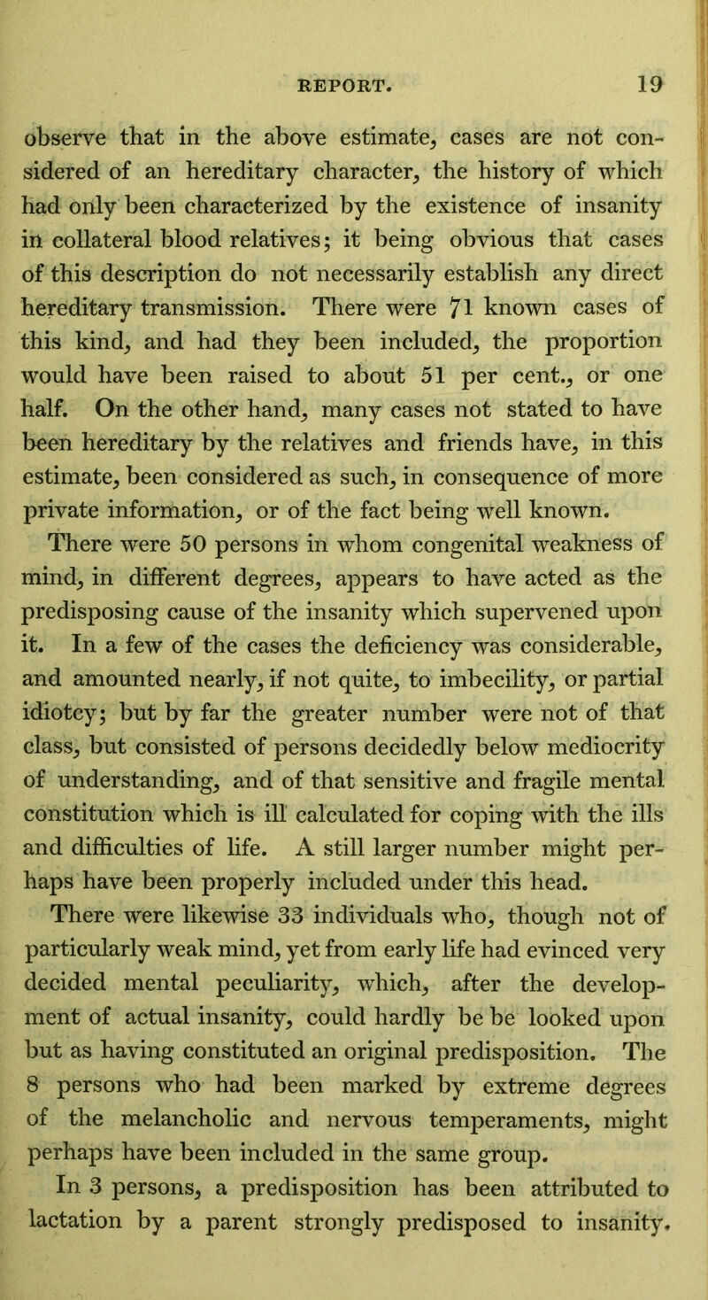 observe that in the above estimate, cases are not con- sidered of an hereditary character, the history of which had only been characterized by the existence of insanity in collateral blood relatives; it being obvious that cases of this description do not necessarily establish any direct hereditary transmission. There were 71 known cases of this kind, and had they been included, the proportion would have been raised to about 51 per cent., or one half. On the other hand, many cases not stated to have been hereditary by the relatives and friends have, in this estimate, been considered as such, in consequence of more private information, or of the fact being well known. There were 50 persons in whom congenital weakness of mind, in different degrees, appears to have acted as the predisposing cause of the insanity which supervened upon it. In a few of the cases the deficiency was considerable, and amounted nearly, if not quite, to imbecility, or partial idiotcy; but by far the greater number were not of that class, but consisted of persons decidedly below mediocrity of understanding, and of that sensitive and fragile mental constitution which is ill calculated for coping with the ills and difficulties of life. A still larger number might per- haps have been properly included under this head. There were likewise 33 individuals who, though not of particularly weak mind, yet from early life had evinced very decided mental peculiarity, which, after the develop- ment of actual insanity, could hardly be be looked upon but as having constituted an original predisposition. The 8 persons who had been marked by extreme degrees of the melancholic and nervous temperaments, might perhaps have been included in the same group. In 3 persons, a predisposition has been attributed to lactation by a parent strongly predisposed to insanity.