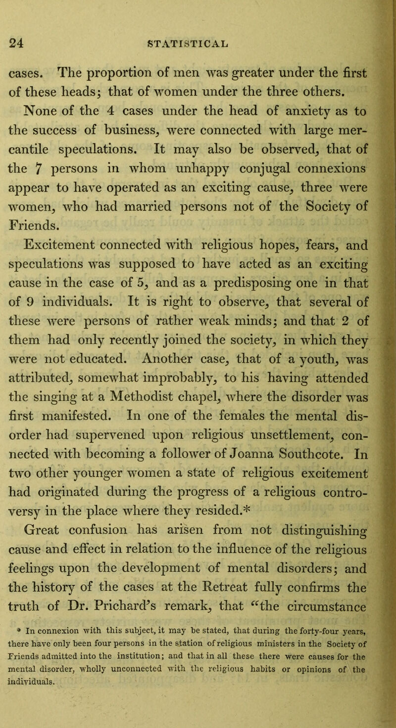 cases. The proportion of men was greater under the first of these heads; that of women under the three others. None of the 4 cases under the head of anxiety as to the success of business, were connected with large mer- cantile speculations. It may also be observed, that of the 7 persons in whom unhappy conjugal connexions appear to have operated as an exciting cause, three were women, who had married persons not of the Society of Friends. Excitement connected with religious hopes, fears, and speculations was supposed to have acted as an exciting cause in the case of 5, and as a predisposing one in that of 9 individuals. It is right to observe, that several of these were persons of rather weak minds; and that 2 of them had only recently joined the society, in which they were not educated. Another case, that of a youth, was attributed, somewhat improbably, to his having attended the singing at a Methodist chapel, where the disorder was first manifested. In one of the females the mental dis- order had supervened upon religious unsettlement, con- nected with becoming a follower of Joanna Southcote. In two other younger women a state of religious excitement had originated during the progress of a religious contro- versy in the place where they resided.* Great confusion has arisen from not distinguishing cause and effect in relation to the influence of the religious feelings upon the development of mental disorders; and the history of the cases at the Retreat fully confirms the truth of Dr. Prichards remark, that “the circumstance * In connexion with this subject, it may be stated, that during the forty-four years, there have only been four persons in the station of religious ministers in the Society of Friends admitted into the institution; and that in all these there were causes for the mental disorder, wholly unconnected with the religious habits or opinions of the individuals.