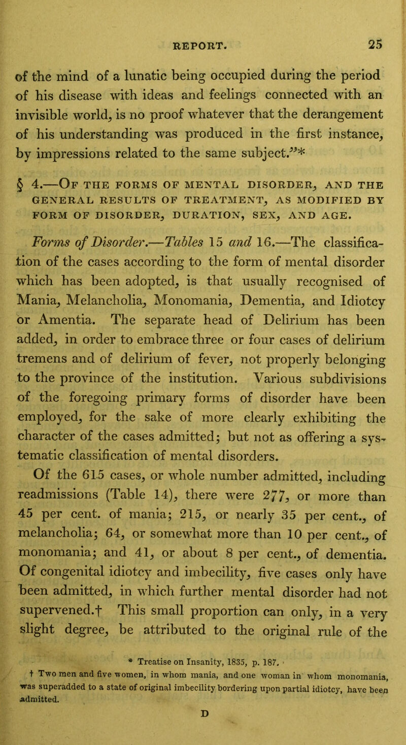 of the mind of a lunatic being occupied during the period of his disease with ideas and feelings connected with an invisible world, is no proof whatever that the derangement of his understanding was produced in the first instance, by impressions related to the same subject/”* § 4.—Of the forms of mental disorder, and the GENERAL RESULTS OF TREATMENT, AS MODIFIED BY FORM OF DISORDER, DURATION, SEX, AND AGE. Forms of Disorder.—Tables 15 and 16.—The classifica- tion of the cases according to the form of mental disorder which has been adopted, is that usually recognised of Mania, Melancholia, Monomania, Dementia, and Idiotcy or Amentia. The separate head of Delirium has been added, in order to embrace three or four cases of delirium tremens and of delirium of fever, not properly belonging to the province of the institution. Various subdivisions of the foregoing primary forms of disorder have been employed, for the sake of more clearly exhibiting the character of the cases admitted; but not as offering a sys- tematic classification of mental disorders. Of the 615 cases, or whole number admitted, including readmissions (Table 14), there were 277? or more than 45 per cent, of mania; 215, or nearly 35 per cent., of melancholia; 64, or somewhat more than 10 per cent., of monomania; and 41, or about 8 per cent., of dementia. Of congenital idiotcy and imbecility, five cases only have been admitted, in which further mental disorder had not supervened.f This small proportion can only, in a very slight degree, be attributed to the original rule of the * Treatise on Insanity, 1835, p. 187. t Two men and five ■women, in whom mania, and one woman in whom monomania, was superadded to a state of original imbecility bordering upon partial idiotcy, have been Admitted. D