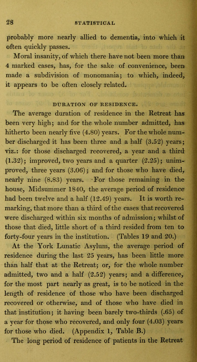 probably more nearly allied to dementia, into which it often quickly passes. Moral insanity, of which there have not been more than 4 marked cases, has, for the sake of convenience, been made a subdivision of monomania; to which, indeed, it appears to be often closely related. DURATION OF RESIDENCE. The average duration of residence in the Retreat has been very high; and for the whole number admitted, has hitherto been nearly five (4.80) years. For the whole num- ber discharged it has been three and a half (3.52) years; viz.: for those discharged recovered, a year and a third (1.32); improved, two years and a quarter (2.25); unim- proved, three years (3.06); and for those who have died, nearly nine (8.83) years. For those remaining in the house. Midsummer 1840, the average period of residence had been twelve and a half (12.49) years. It is worth re- marking, that more than a third of the cases that recovered were discharged within six months of admission; whilst of those that died, little short of a third resided from ten to forty-four years in the institution. (Tables 19 and 20.) At the York Lunatic Asylum, the average period of residence during the last 25 years, has been little more than half that at the Retreat; or, for the whole number admitted, two and a half (2.52) years; and a difference, for the most part nearly as great, is to be noticed in the length of residence of those who have been discharged recovered or otherwise, and of those who have died in ■ jl that institution; it having been barely two-thirds (.65) of a year for those who recovered, and only four (4.03) years for those who died. (Appendix 1, Table B.) The long period of residence of patients in the Retreat