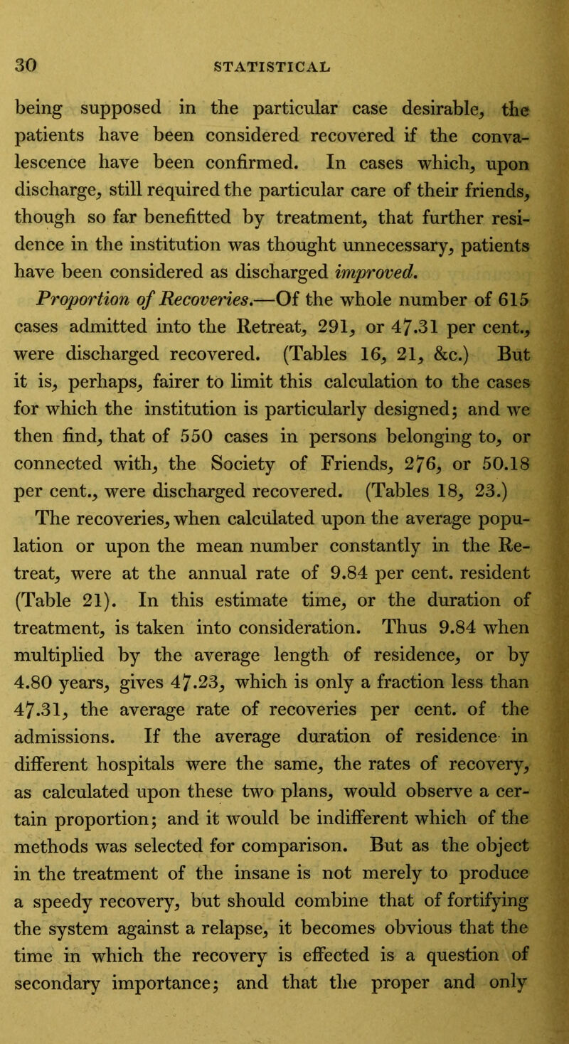 being supposed in the particular case desirable, the patients have been considered recovered if the conva- lescence have been confirmed. In cases which, upon discharge, still required the particular care of their friends, though so far benefitted by treatment, that further resi- dence in the institution was thought unnecessary, patients have been considered as discharged improved. Proportion of Recoveries.—Of the whole number of 615 cases admitted into the Retreat, 291, or 47.31 per cent., were discharged recovered. (Tables 16, 21, &c.) But it is, perhaps, fairer to limit this calculation to the cases for which the institution is particularly designed; and we then find, that of 550 cases in persons belonging to, or connected with, the Society of Friends, 276, or 50.18 per cent., were discharged recovered. (Tables 18, 23.) The recoveries, when calculated upon the average popu- lation or upon the mean number constantly in the Re- treat, were at the annual rate of 9.84 per cent, resident (Table 21). In this estimate time, or the duration of treatment, is taken into consideration. Thus 9.84 when multiplied by the average length of residence, or by 4.80 years, gives 47.23, which is only a fraction less than 47.31, the average rate of recoveries per cent, of the admissions. If the average duration of residence in different hospitals were the same, the rates of recovery, as calculated upon these two plans, would observe a cer- tain proportion; and it would be indifferent which of the methods was selected for comparison. But as the object in the treatment of the insane is not merely to produce a speedy recovery, but should combine that of fortifying the system against a relapse, it becomes obvious that the time in which the recovery is effected is a question of secondary importance; and that the proper and only