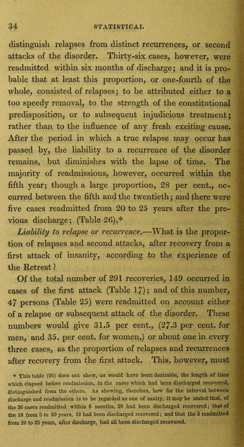 distinguish relapses from distinct recurrences, or second attacks of the disorder. Thirty-six cases, however, were readmitted within six months of discharge; and it is pro- bable that at least this proportion, or one-fourth of the whole, consisted of relapses; to be attributed either to a too speedy removal, to the strength of the constitutional predisposition, or to subsequent injudicious treatment; rather than to the influence of any fresh exciting cause. After the period in which a true relapse may occur has passed by, the liability to a recurrence of the disorder remains, but diminishes with the lapse of time. The majority of readmissions, however, occurred within the fifth year; though a large proportion, 28 per cent., oc- curred between the fifth and the twentieth; and there were five cases readmitted from 20 to 25 years after the pre- vious discharge; (Table 26).* Liability to relapse or recurrence^—What is the propor- tion of relapses and second attacks, after recovery from a first attack of insanity, according to the experience of the Retreat ? Of the total number of 291 recoveries, 149 occurred in cases of the first attack (Table 17); and of this number, 47 persons (Table 25) were readmitted on account either of a relapse or subsequent attack of the disorder. These numbers would give 31.5 per cent., (27.3 per cent, for men, and 35. per cent, for women,) or about one in every three cases, as the proportion of relapses and recurrences after recovery from the first attack. This, however, must * This table (26) does not shew, as would have been desirable, the length of time which elapsed before readmission, in the cases which had been discharged recovered, distinguished from the others. As shewing, therefore, how far the interval between discharge and readmission is to be regarded as one of sanity, it may be stated that, of the 36 cases readmitted within 6 months, 28 had been discharged recovered; that of the 38 from 5 to 20 years, 32 had been discharged recovered; and that the 5 readmitted from 20 to 25 years, after discharge, had all been discharged recovered.