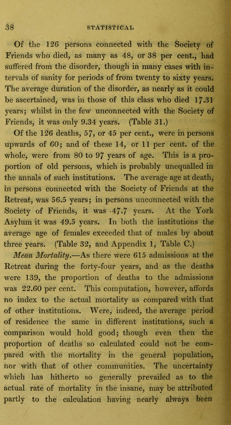 Of the 126 persons connected with the Society of Friends who died, as many as 48, or 38 per cent., had suffered from the disorder, though in many cases with in- tervals of sanity for periods of from twenty to sixty years. The average duration of the disorder, as nearly as it could be ascertained, was in those of this class who died 17.31 years; whilst in the few unconnected with the Society of Friends, it was only 9.34 years. (Table 31.) Of the 126 deaths, 57* or 45 per cent., were in persons upwards of 60; and of these 14, or 11 per cent, of the whole, were from 80 to 97 years of age. This is a pro- portion of old persons, which is probably unequalled in the annals of such institutions. The average age at death, in persons connected with the Society of Friends at the Retreat, was 56.5 years; in persons unconnected with the Society of Friends, it was -4-7.7 years. At the York Asylum it was 49.5 years. In both the institutions the average age of females exceeded that of males by about three years. (Table 32, and Appendix 1, Table C.) Mean Mortality.—As there were 615 admissions at the Retreat during the forty-four years, and as the deaths were 139, the proportion of deaths to the admissions was 22.60 per cent. This computation, however, affords no index to the actual mortality as compared with that of other institutions. Were, indeed, the average period of residence the same in different institutions, such a comparison would hold good; though even then the proportion of deaths so calculated could not be com- pared with the mortality in the general population, nor with that of other communities. The uncertainty which has hitherto so generally prevailed as to the actual rate of mortality in the insane, may be attributed partly to the calculation having nearly always been