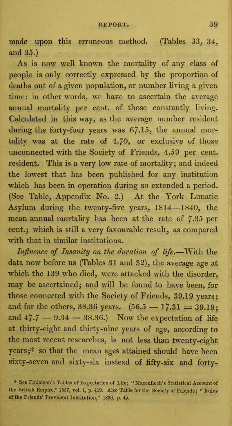made upon this erroneous method. (Tables 33, 34, and 35.) As is now well known the mortality of any class of people is only correctly expressed by the proportion of deaths out of a given population, or number living a given time: in other words, we have to ascertain the average annual mortality per cent, of those constantly living. Calculated in this way, as the average number resident during the forty-four years was 67.15, the annual mor- tality was at the rate of 4.70, or exclusive of those unconnected with the Society of Friends, 4.59 per cent, resident. This is a very low rate of mortality; and indeed the lowest that has been published for any institution which has been in operation during so extended a period. (See Table, Appendix No. 2.) At the York Lunatic Asylum during the twenty-five years, 1814—1840, the mean annual mortality has been at the rate of 7*35 per cent.; which is still a very favourable result, as compared with that in similar institutions. Influence of Insanity on the duration of life,—With the data now before us (Tables 31 and 32), the average age at which the 139 who died, were attacked with the disorder, may be ascertained; and will be found to have been, for those connected with the Society of Friends, 39.19 years; and for the others, 38.36 years. (56.5 — 17.31 = 39.19; and 47.7 — 0.34 = 38.36.) Now the expectation of life at thirty-eight and thirty-nine years of age, according to the most recent researches, is not less than twenty-eight years ;* so that the mean ages attained should have been sixty-seven and sixty-six instead of fifty-six and forty- * See Finlaison’s Tables of Expectation of Life; “ Macculloch’s Statistical Account of the British Empire,” 1837, vol. 1, p. 419. Also Table for the Society of Friends; “ Rules of the Friends’ Provident Institution,” 1836, p. 45.