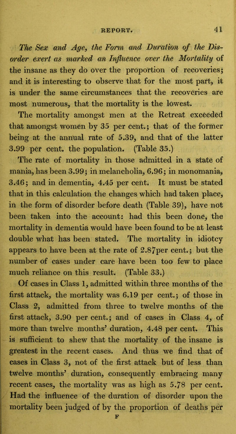 The Sex and Age, the Form and Duration of the Dis- order exert as marked an Influence over the Mortality of the insane as they do over the proportion of recoveries; and it is interesting to observe that for the most part, it is under the same circumstances that the recoveries are most numerous, that the mortality is the lowest. The mortality amongst men at the Retreat exceeded that amongst women by 35 per cent.; that of the former being at the annual rate of 5.39, and that of the latter 3.99 per cent, the population. (Table 35.) The rate of mortality in those admitted in a state of mania, has been 3.99; in melancholia, 6.96; in monomania, 3.46; and in dementia, 4.45 per cent. It must be stated that in this calculation the changes which had taken place, in the form of disorder before death (Table 39), have not been taken into the account: had this been done, the mortality in dementia would have been found to be at least double what has been stated. The mortality in idiotcy appears to have been at the rate of 2.87per cent.; but the number of cases under care have been too few to place much reliance on this result. (Table 33.) Of cases in Class 1, admitted within three months of the first attack, the mortality was 6.19 per cent.; of those in Class 2, admitted from three to twelve months of the first attack, 3.90 per cent.; and of cases in Class 4, of more than twelve months* duration, 4.48 per cent. This is sufficient to shew that the mortality of the insane is greatest in the recent cases. And thus we find that of cases in Class 3, not of the first attack but of less than twelve months* duration, consequently embracing many recent cases, the mortality was as high as 5.78 per cent. Had the influence of the duration of disorder upon the mortality been judged of by the proportion of deaths per F