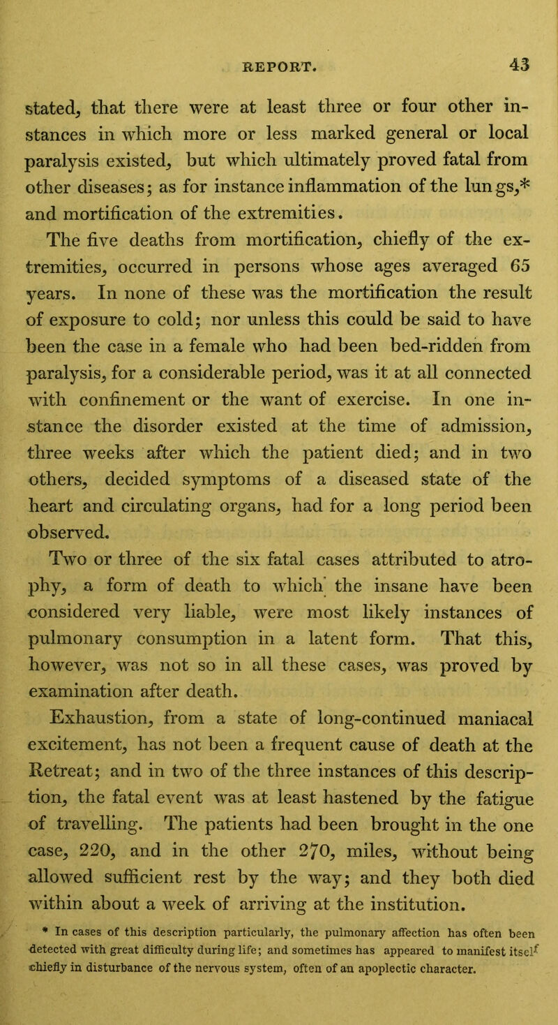 stated, that there were at least three or four other in- stances in which more or less marked general or local paralysis existed, but which ultimately proved fatal from other diseases; as for instance inflammation of the lun gs,* and mortification of the extremities. The five deaths from mortification, chiefly of the ex- tremities, occurred in persons whose ages averaged 65 years. In none of these was the mortification the result of exposure to cold; nor unless this could be said to have been the case in a female who had been bed-ridden from paralysis, for a considerable period, was it at all connected with confinement or the want of exercise. In one in- stance the disorder existed at the time of admission, three weeks after which the patient died; and in two others, decided symptoms of a diseased state of the heart and circulating organs, had for a long period been observed. Two or three of the six fatal cases attributed to atro- phy, a form of death to which the insane have been considered very liable, were most likely instances of pulmonary consumption in a latent form. That this, however, was not so in all these cases, was proved by examination after death. Exhaustion, from a state of long-continued maniacal excitement, has not been a frequent cause of death at the Retreat; and in two of the three instances of this descrip- tion, the fatal event was at least hastened by the fatigue of travelling. The patients had been brought in the one case, 220, and in the other 2?0, miles, without being allowed sufficient rest by the way; and they both died within about a week of arriving at the institution. * In cases of this description particularly, the pulmonary affection has often been •detected with great difficulty during life; and sometimes has appeared to manifest itsel^ chiefly in disturbance of the nervous system, often of an apoplectic character.