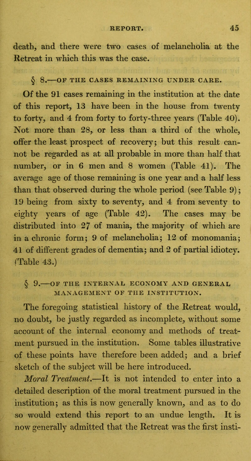 death, and there were two cases of melancholia at the Retreat in which this was the case. § 8. OF THE CASES REMAINING UNDER CARE. Of the 91 cases remaining in the institution at the date of this report, 13 have been in the house from twenty to forty, and 4 from forty to forty-three years (Table 40). Not more than 28, or less than a third of the whole, offer the least prospect of recovery; but this result can- not be regarded as at all probable in more than half that number, or in 6 men and 8 women (Table 41). The average age of those remaining is one year and a half less than that observed during the whole period (see Table 9); 19 being from sixty to seventy, and 4 from seventy to eighty years of age (Table 42). The cases may be distributed into 2? of mania, the majority of which are in a chronic form; 9 of melancholia; 12 of monomania; 41 of different grades of dementia; and 2 of partial idiotcy. (Table 43.) § 9. OF THE INTERNAL ECONOMY AND GENERAL MANAGEMENT OF THE INSTITUTION. The foregoing statistical history of the Retreat would, no doubt, be justly regarded as incomplete, without some account of the internal economy and methods of treat- ment pursued in the institution. Some tables illustrative of these points have therefore been added; and a brief sketch of the subject will be here introduced. Moral Treatment.—It is not intended to enter into a detailed description of the moral treatment pursued in the institution; as this is now generally known, and as to do so would extend this report to an undue length. It is now generally admitted that the Retreat was the first insti-