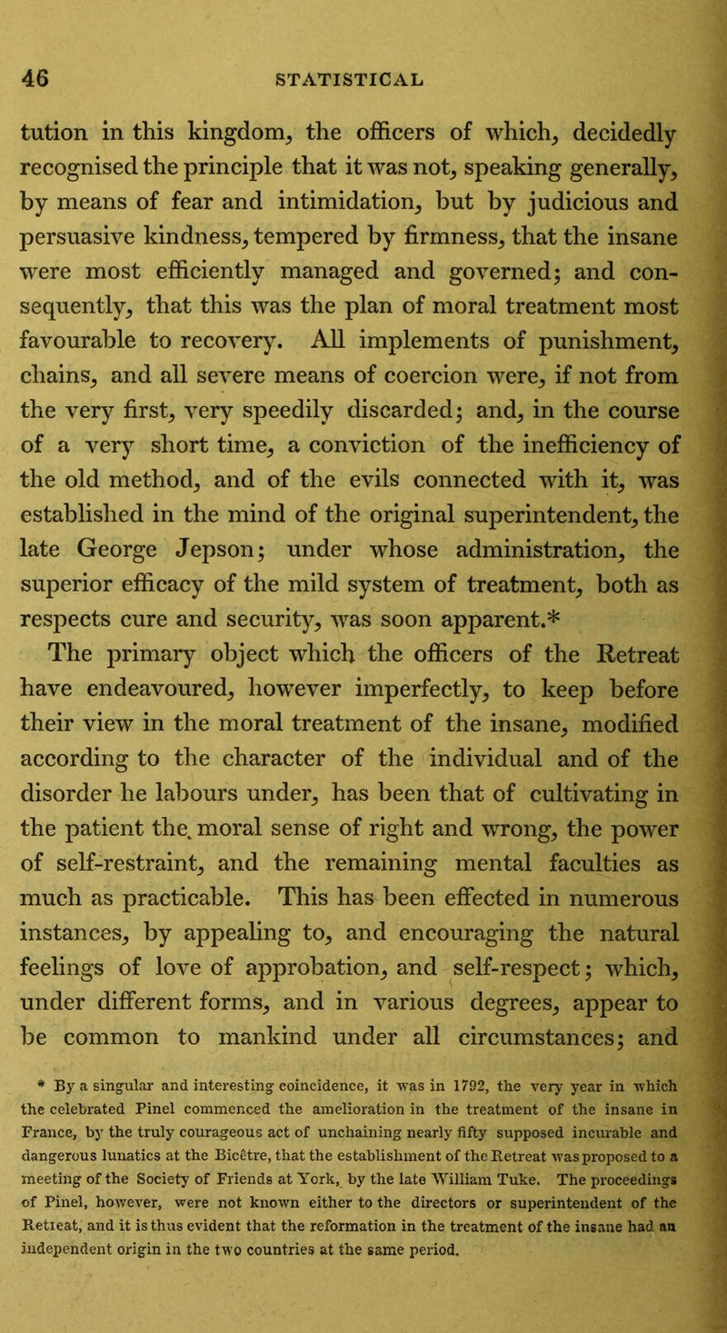 tution in this kingdom, the officers of which, decidedly recognised the principle that it was not, speaking generally, by means of fear and intimidation, but by judicious and persuasive kindness, tempered by firmness, that the insane were most efficiently managed and governed; and con- sequently, that this was the plan of moral treatment most favourable to recovery. All implements of punishment, chains, and all severe means of coercion were, if not from the very first, very speedily discarded; and, in the course of a very short time, a conviction of the inefficiency of the old method, and of the evils connected with it, was established in the mind of the original superintendent, the late George Jepson; under whose administration, the superior efficacy of the mild system of treatment, both as respects cure and security, was soon apparent.* The primary object which the officers of the Retreat have endeavoured, however imperfectly, to keep before their view in the moral treatment of the insane, modified according to the character of the individual and of the disorder he labours under, has been that of cultivating in the patient the. moral sense of right and wrong, the power of self-restraint, and the remaining mental faculties as much as practicable. This has been effected in numerous instances, by appealing to, and encouraging the natural feelings of love of approbation, and self-respect; which, under different forms, and in various degrees, appear to be common to mankind under all circumstances; and * By a singular and interesting coincidence, it was in 1792, the very year in which the celebrated Pinel commenced the amelioration in the treatment of the insane in France, by the truly courageous act of unchaining nearly fifty supposed incurable and dangerous lunatics at the Bicetre, that the establishment of the Retreat was proposed to a meeting of the Society of Friends at York, by the late William Tuke. The proceedings of Pinel, however, were not known either to the directors or superintendent of the Retreat, and it is thus evident that the reformation in the treatment Of the insane had an independent origin in the two countries at the same period.