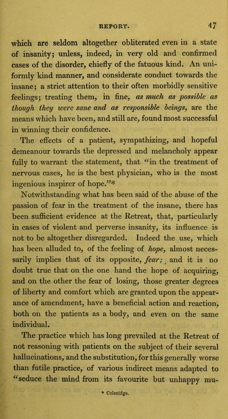 which are seldom altogether obliterated even in a state of insanity; unless, indeed, in very old and confirmed cases of the disorder, chiefly of the fatuous kind. An uni- formly kind manner, and considerate conduct towards the insane; a strict attention to their often morbidly sensitive feelings; treating them, in fine, as much as possible as though they were sane and as responsible beings, are the means which have been, and still are, found most successful in winning their confidence. The effects of a patient, sympathizing, and hopeful demeanour towards the depressed and melancholy appear fully to warrant the statement, that “in the treatment of nervous cases, he is the best physician, who is the most ingenious inspirer of hope/** Notwithstanding what has been said of the abuse of the passion of fear in the treatment of the insane, there has been sufficient evidence at the Retreat, that, particularly in cases of violent and perverse insanity, its influence is not to be altogether disregarded. Indeed the use, which has been alluded to, of the feeling of hope, almost neces- sarily implies that of its opposite, fear; and it is no doubt true that on the one hand the hope of acquiring, and on the other the fear of losing, those greater degrees of liberty and comfort which are granted upon the appear- ance of amendment, have a beneficial action and reaction, both on the patients as a body, and even on the same individual. The practice which has long prevailed at the Retreat of not reasoning with patients on the subject of their several hallucinations, and the substitution, for this generally worse than futile practice, of various indirect means adapted to “ seduce the mind from its favourite but unhappy mu- Coleridge.