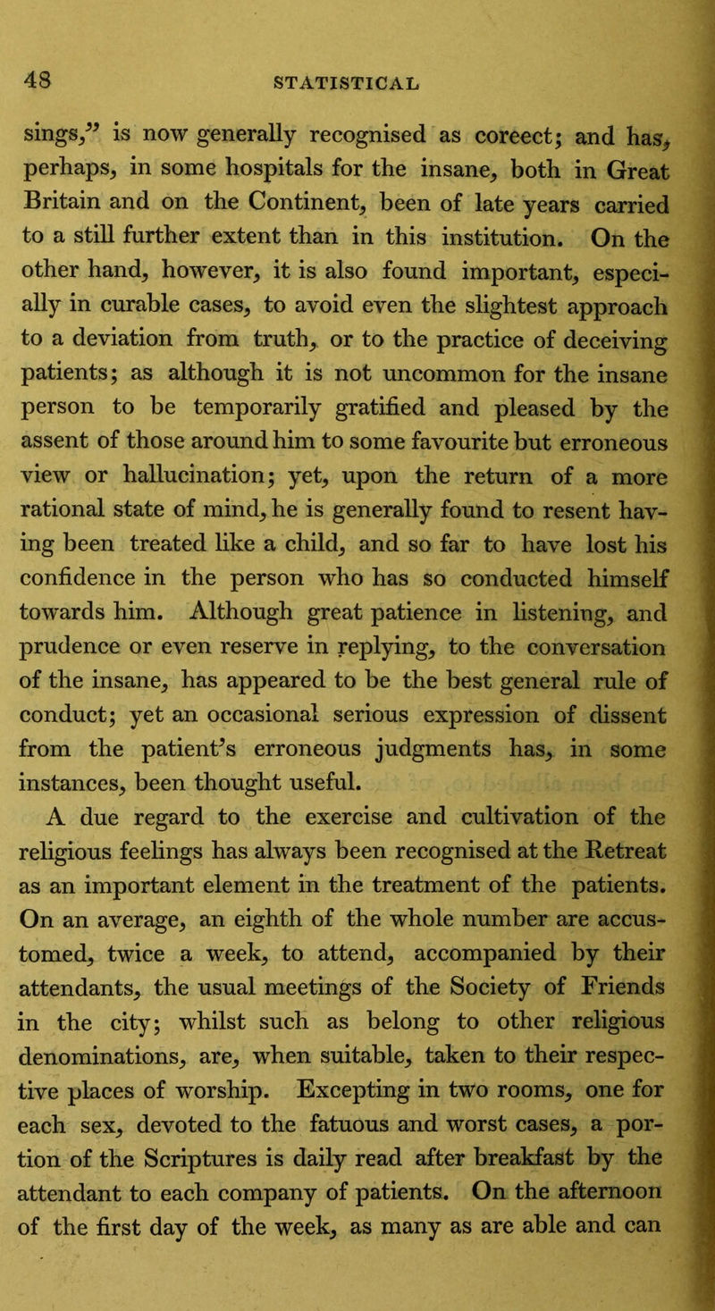 sings/* is now generally recognised as coreect; and has* perhaps* in some hospitals for the insane* both in Great Britain and on the Continent* been of late years carried to a still further extent than in this institution. On the other hand* however* it is also found important* especi- ally in curable cases* to avoid even the slightest approach to a deviation from truth* or to the practice of deceiving patients; as although it is not uncommon for the insane person to be temporarily gratified and pleased by the assent of those around him to some favourite but erroneous view or hallucination; yet* upon the return of a more rational state of mind* he is generally found to resent hav- ing been treated like a child* and so far to have lost his confidence in the person who has so conducted himself towards him. Although great patience in listening* and prudence or even reserve in replying* to the conversation of the insane* has appeared to be the best general rule of conduct; yet an occasional serious expression of dissent from the patienFs erroneous judgments has* in some instances* been thought useful. A due regard to the exercise and cultivation of the religious feelings has always been recognised at the Retreat as an important element in the treatment of the patients. On an average* an eighth of the whole number are accus- tomed* twice a week* to attend* accompanied by their attendants* the usual meetings of the Society of Friends in the city; whilst such as belong to other religious denominations* are* when suitable* taken to their respec- tive places of worship. Excepting in two rooms* one for each sex* devoted to the fatuous and worst cases* a por- tion of the Scriptures is daily read after breakfast by the attendant to each company of patients. On the afternoon of the first day of the week* as many as are able and can
