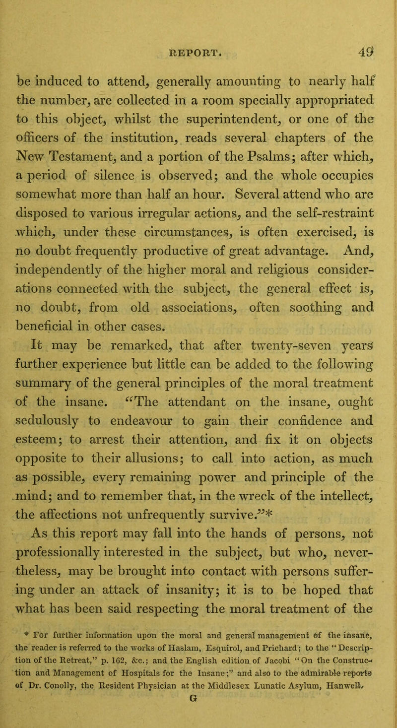be induced to attend, generally amounting to nearly half the number, are collected in a room specially appropriated to this object, whilst the superintendent, or one of the officers of the institution, reads several chapters of the New Testament, and a portion of the Psalms; after which, a period of silence is observed; and the whole occupies somewhat more than half an hour. Several attend who are disposed to various irregular actions, and the self-restraint which, under these circumstances, is often exercised, is no doubt frequently productive of great advantage. And, independently of the higher moral and religious consider- ations connected with the subject, the general effect is, no doubt, from old associations, often soothing and beneficial in other cases. It may be remarked, that after twenty-seven years further experience but little can be added to the following summary of the general principles of the moral treatment of the insane. “The attendant on the insane, ought sedulously to endeavour to gain their confidence and esteem; to arrest their attention, and fix it on objects opposite to their allusions; to call into action, as much as possible, every remaining power and principle of the mind; and to remember that, in the wreck of the intellect, the affections not unfrequently survive/”* As this report may fall into the hands of persons, not professionally interested in the subject, but who, never- theless, may be brought into contact with persons suffer- ing under an attack of insanity; it is to be hoped that what has been said respecting the moral treatment of the * For further information upon the moral and general management of the insane, the reader is referred to the works of Haslam, Esquirol, and Prichard; to the “ Descrip- tion of the Retreat,” p. 162, &c.; and the English edition of Jacobi “On the Construc- tion and Management of Hospitals for the Insane;” and also to the admirable reports’ of Dr. Conolly, the Resident Physician at the Middlesex Lunatic Asylum, Han well/ G