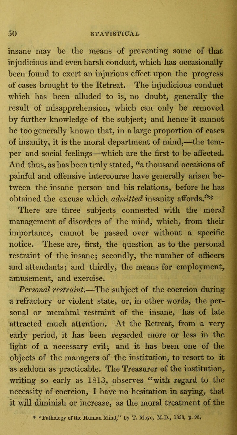 insane may be the means of preventing some of that injudicious and even harsh conduct, which has occasionally been found to exert an injurious effect upon the progress of cases brought to the Retreat. The injudicious conduct which has been alluded to is, no doubt, generally the result of misapprehension, which can only be removed by further knowledge of the subject; and hence it cannot be too generally known that, in a large proportion of cases of insanity, it is the moral department of mind,—the tem- per and social feelings—which are the first to be affected. And thus, as has been truly stated, “a thousand occasions of painful and offensive intercourse have generally arisen be- tween the insane person and his relations, before he has obtained the excuse which admitted insanity affords.*** There are three subjects connected with the moral management of disorders of the mind, which, from their importance, cannot be passed over without a specific notice. These are, first, the question as to the personal restraint of the insane; secondly, the number of officers and attendants; and thirdly, the means for employment, ; amusement, and exercise. Personal restraint.—The subject of the coercion during : a refractory or violent state, or, in other words, the per- sonal or membra! restraint of the insane, has of late attracted much attention. At the Retreat, from a very early period, it has been regarded more or less in the light of a necessary evil; and it has been one of the objects of the managers of the institution, to resort to it as seldom as practicable. The Treasurer of the institution, writing so early as 1813, observes “with regard to the necessity of coercion, I have no hesitation in saying, that it will diminish or increase, as the moral treatment of the * “Pathology of the Human Mind,” by T. Mayo, M.D., 1838, p. 98*