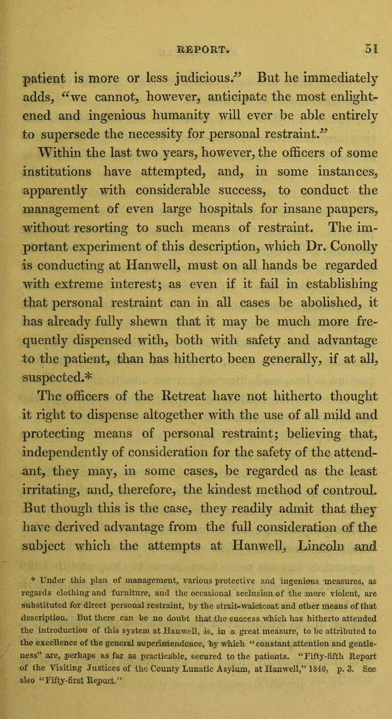 patient is more or less judicious.” But he immediately adds, “we cannot, however, anticipate the most enlight- ened and ingenious humanity will ever be able entirely to supersede the necessity for personal restraint.” Within the last two years, however, the officers of some institutions have attempted, and, in some instances, apparently with considerable success, to conduct the management of even large hospitals for insane paupers, without resorting to such means of restraint. The im- portant experiment of this description, which Dr. Conolly is conducting at Han well, must on all hands be regarded with extreme interest; as even if it fail in establishing that personal restraint can in all cases be abolished, it has already fully shewn that it may be much more fre- quently dispensed with, both with safety and advantage to the patient, than has hitherto been generally, if at all, suspected.* The officers of the Retreat have not hitherto thought it right to dispense altogether with the use of all mild and protecting means of personal restraint; believing that, independently of consideration for the safety of the attend- ant, they may, in some cases, be regarded as the least irritating, and, therefore, the kindest method of controul. But though this is the case, they readily admit that they have derived advantage from the full consideration of the subject which the attempts at Hanwell, Lincoln and * Under this plan of management, various protective and ingenious measures, as regards clothing and furniture, and the occasional seclusion.©f <the more violent, are substituted for direct personal restraint, by the strait-waistcoat and other means of that description. But there can be no doubt that the success which has hitherto attended the introduction of this system at Hanwell, is, in a great measure, to be attributed to the excellence of the general superintendence, by which “constant attention and gentle- ness” are, perhaps as far as practicable, secured to the patients. “Fifty-fifth Report of the Visiting Justices of the County Lunatic Asylum, at Hanwell,” 1840, p. 3. S.es also “ Fifty-first Report. ’ ’