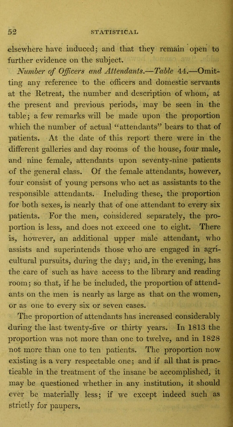elsewhere have induced; and that they remain open to further evidence on the subject. Number of Officers and Attendants.—Table 44.—Omit- ting any reference to the officers and domestic servants at the Retreat, the number and description of whom, at the present and previous periods, may be seen in the table; a few remarks will be made upon the proportion which the number of actual “attendants” bears to that of patients. At the date of this report there were in the different galleries and day rooms of the house, four male, and nine female, attendants upon seventy-nine patients of the general class. Of the female attendants, however, four consist of young persons who act as assistants to the responsible attendants. Including these, the proportion for both sexes, is nearly that of one attendant to every six patients. For the men, considered separately, the pro- portion is less, and does not exceed one to eight. There is, however, an additional upper male attendant, who assists and superintends those who are engaged in agri- cultural pursuits, during the day; and, in the evening, has the care of such as have access to the library and reading room; so that, if he be included, the proportion of attend- ants on the men is nearly as large as that on the women, or as one to every six or seven cases. The proportion of attendants has increased considerably during the last twenty-five or thirty years. In 1813 the proportion was not more than one to twelve, and in 1828 not more than one to ten patients. The proportion now existing is a very respectable one; and if all that is prac- ticable in the treatment of the insane be accomplished, it may be questioned whether in any institution, it should ever be materially less; if we except indeed such as strictly for paupers.