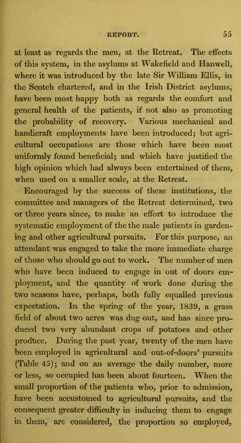 at least as regards the men, at the Retreat. The effects of this system, in the asylums at Wakefield and Han well, where it was introduced by the late Sir William Ellis, in the Scotch chartered, and in the Irish District asylums, have been most happy both as regards the comfort and general health of the patients, if not also as promoting the probability of recovery. Various mechanical and handicraft employments have been introduced; but agri- cultural occupations are those which have been most uniformly found beneficial; and which have justified the high opinion which had always been entertained of them, when used on a smaller scale, at the Retreat. Encouraged by the success of these institutions, the committee and managers of the Retreat determined, two or three years since, to make an effort to introduce the systematic employment of the the male patients in garden- ing and other agricultural pursuits. For this purpose, an attendant was engaged to take the more immediate charge of those who should go out to work. The number of men who have been induced to engage in out of doors em- ployment, and the quantity of work done during the two seasons have, perhaps, both fully equalled previous expectation. In the spring of the year, 1839, a grass field of about two acres was dug out, and has since pro- duced two very abundant crops of potatoes and other produce. During the past year, twenty of the men have been employed in agricultural and out-of-doors* pursuits (Table 45); and on an average the daily number, more or less, so occupied has been about fourteen. When the small proportion of the patients who, prior to admission, have been accustomed to agricultural pursuits, and the consequent greater difficulty in inducing them to engage in them, are considered, the proportion so employed,